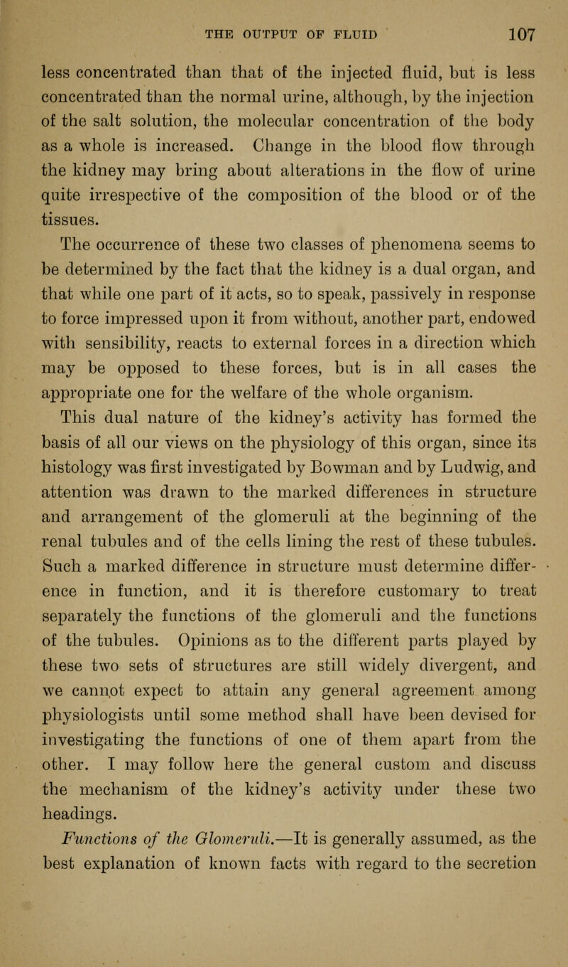 less concentrated than that of the injected fluid, but is less concentrated than the normal urine, although, by the injection of the salt solution, the molecular concentration of the body as a whole is increased. Change in the blood flow through the kidney may bring about alterations in the flow of urine quite irrespective of the composition of the blood or of the tissues. The occurrence of these two classes of phenomena seems to be determined by the fact that the kidney is a dual organ, and that while one part of it acts, so to speak, passively in response to force impressed upon it from without, another part, endowed with sensibility, reacts to external forces in a direction which may be opposed to these forces, but is in all cases the appropriate one for the welfare of the whole organism. This dual nature of the kidney's activity has formed the basis of all our views on the physiology of this organ, since its histology was first investigated by Bowman and by Ludwig, and attention was drawn to the marked differences in structure and arrangement of the glomeruli at the beginning of the renal tubules and of the cells lining the rest of these tubules. Such a marked difl'erence in structure must determine differ- ence in function, and it is therefore customary to treat separately the functions of the glomeruli and the functions of the tubules. Opinions as to the different parts played by these two sets of structures are still widely divergent, and we cannot expect to attain any general agreement among physiologists until some method shall have been devised for investigating the functions of one of them apart from the other. I may follow here the general custom and discuss the mechanism of the kidney's activity under these two headings. Functions of the Glomeruli.—It is generally assumed, as the best explanation of known facts with regard to the secretion