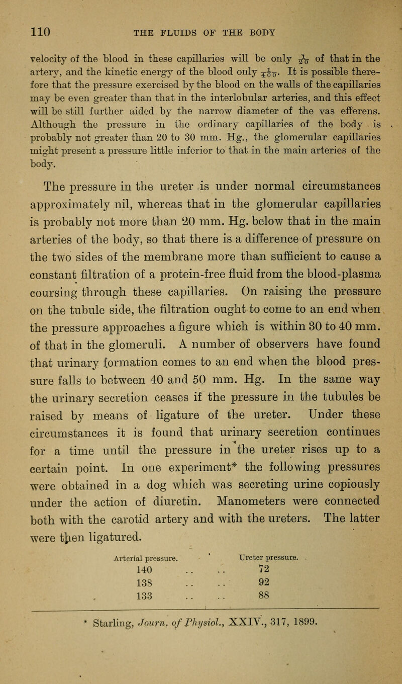 velocity of the 1)100(1 in these capillaries will he only ^^ of that in the artery, and the kinetic energj^ of the blood only ^^■^. It is possible there- fore that the pressure exercised by the blood on the walls of the capillaries may be even greater than that in the interlobular arteries, and this effect will be still further aided by the narrow diameter of the vas efferens. Although the pressure in the ordinary capillaries of the body is probably not greater than 20 to 30 mm. Hg., the glomerular capillaries might present a pressure little inferior to that in the main arteries of the body. The pressure in the ureter is under normal circumstances approximately nil, whereas that in the glomerular capillaries is probably not more than 20 mm. Hg. below that in the main arteries of the body, so that there is a difference of pressure on the two sides of the membrane more than sufficient to cause a constant filtration of a protein-free fluid from the blood-plasma coursing through these caiDillaries. On raising the pressure on the tubule side, the filtration ought to come to an end when the pressure approaches a figure which is within 30 to 40 mm. of that in the glomeruli. A number of observers have found that urinary formation comes to an end when the blood pres- sure falls to between 40 and 50 mm. Hg. In the same way the urinary secretion ceases if the pressure in the tubules be raised by means of ligature of the ureter. Under these circumstances it is found that urinary secretion continues for a time until the pressure in the ureter rises up to a certain point. In one experiment* the following pressures were obtained in a dog which was secreting urine copiously under the action of diuretin. Manometers were connected both with the carotid artery and with the ureters. The latter were tjien ligatured. Arterial pressure. Ureter pressure. . 140 ..72 138 92 133 88 Starling, Journ. of Physiol., XXIV., 317, 1899.