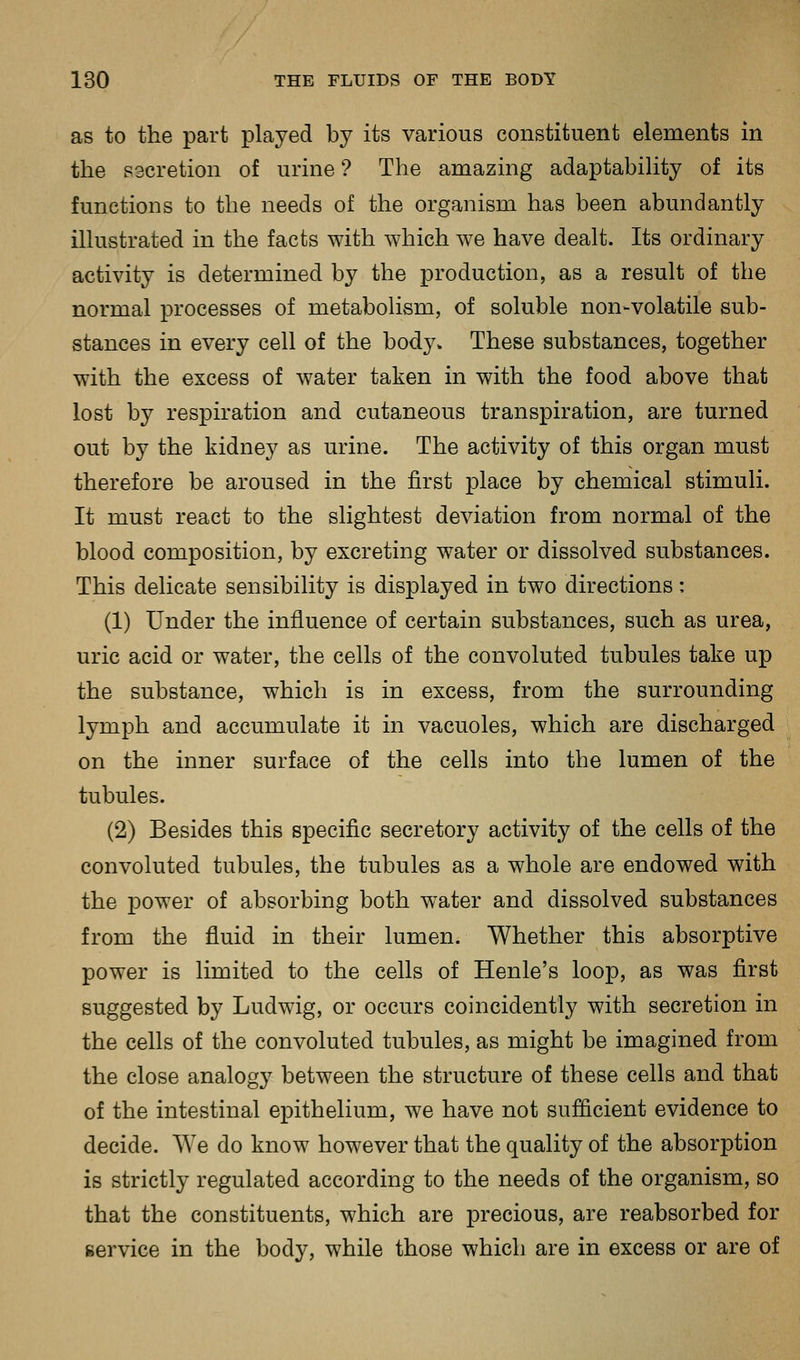 as to the part played by its various constituent elements in the secretion of urine ? The amazing adaptabihty of its functions to the needs of the organism has been abundantly illustrated in the facts with which we have dealt. Its ordinary activity is determined by the production, as a result of the normal processes of metabolism, of soluble non-volatile sub- stances in every cell of the body. These substances, together with the excess of water taken in with the food above that lost by respiration and cutaneous transpiration, are turned out by the kidney as urine. The activity of this organ must therefore be aroused in the first place by chemical stimuli. It must react to the slightest deviation from normal of the blood composition, by excreting water or dissolved substances. This delicate sensibility is displayed in two directions: (1) Under the influence of certain substances, such as urea, uric acid or water, the cells of the convoluted tubules take up the substance, which is in excess, from the surrounding lymph and accumulate it in vacuoles, which are discharged on the inner surface of the cells into the lumen of the tubules. (2) Besides this specific secretory activity of the cells of the convoluted tubules, the tubules as a whole are endowed with the power of absorbing both water and dissolved substances from the fluid in their lumen. Whether this absorptive power is limited to the cells of Henle's loop, as was first suggested by Ludwig, or occurs coincidently with secretion in the cells of the convoluted tubules, as might be imagined from the close analogy between the structure of these cells and that of the intestinal epithelium, we have not suflicient evidence to decide. We do know however that the quality of the absorption is strictly regulated according to the needs of the organism, so that the constituents, which are precious, are reabsorbed for service in the body, while those which are in excess or are of