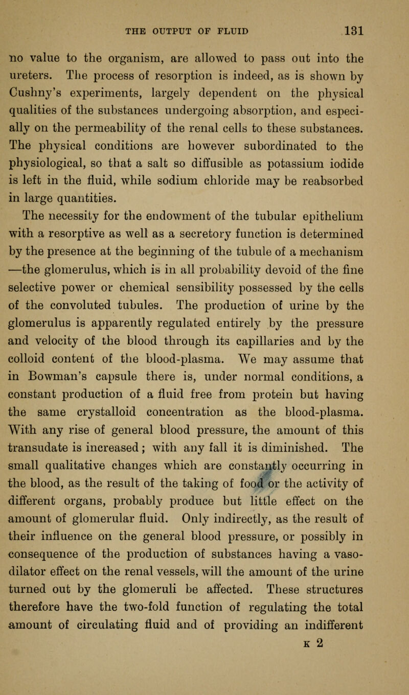 no value to the organism, are allowed to pass out into the ureters. The process of resorption is indeed, as is shown by Cushny's experiments, largely dependent on the physical qualities of the substances undergoing absorption, and especi- ally on the permeability of the renal cells to these substances. The physical conditions are however subordinated to the physiological, so that a salt so diffusible as potassium iodide is left in the fluid, while sodium chloride may be reabsorbed in large quantities. The necessity for the endowment of the tubular epithelium with a resorptive as well as a secretory function is determined by the presence at the beginning of the tubule of a mechanism —the glomerulus, which is in all probability devoid of the fine selective power or chemical sensibility possessed by the cells of the convoluted tubules. The production of urine by the glomerulus is apparently regulated entirely by the pressure and velocity of the blood through its capillaries and by the colloid content of the blood-plasma. We may assume that in Bowman's capsule there is, under normal conditions, a constant production of a fluid free from protein but having the same crystalloid concentration as the blood-plasma. With any rise of general blood pressure, the amount of this transudate is increased; with any fall it is diminished. The small qualitative changes which are constaritly occurring in the blood, as the result of the taking of food or the activity of different organs, probably produce but little effect on the amount of glomerular fluid. Only indirectly, as the result of their influence on the general blood pressure, or possibly in consequence of the production of substances having a vaso- dilator effect on the renal vessels, will the amount of the urine turned out by the glomeruli be affected. These structures therefore have the two-fold function of regulating the total amount of circulating fluid and of providing an indifferent K 2