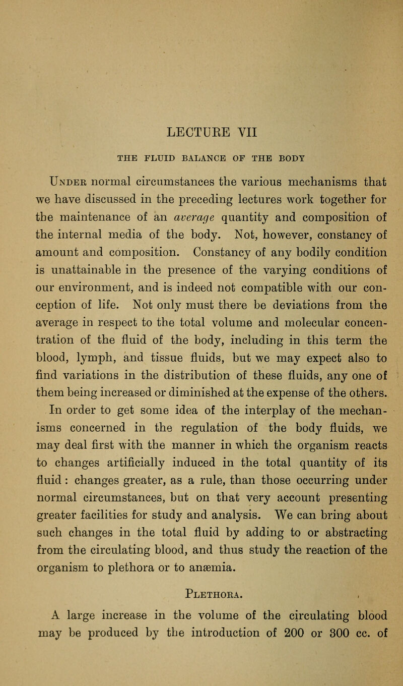 THE FLUID BALANCE OF THE BODY Under normal circumstances the various mechanisms that we have discussed in the preceding lectures work together for the maintenance of an average quantity and composition of the internal media of the body. Not, however, constancy of amount and composition. Constancy of any bodily condition is unattainable in the presence of the varying conditions of our environment, and is indeed not compatible with our con- ception of life. Not only must there be deviations from the average in respect to the total volume and molecular concen- tration of the fluid of the body, including in this term the blood, lymph, and tissue fluids, but we may expect also to find variations in the distribution of these fluids, any one of them being increased or diminished at the expense of the others. In order to get some idea of the interplay of the mechan- isms concerned in the regulation of the body fluids, we may deal first with the manner in which the organism reacts to changes artificially induced in the total quantity of its fluid : changes greater, as a rule, than those occurring under normal circumstances, but on that very account presenting greater facilities for study and analysis. We can bring about such changes in the total fluid by adding to or abstracting from the circulating blood, and thus study the reaction of the organism to plethora or to anaemia. Plethora. A large increase in the volume of the circulating blood may be produced by the introduction of 200 or 300 cc. of