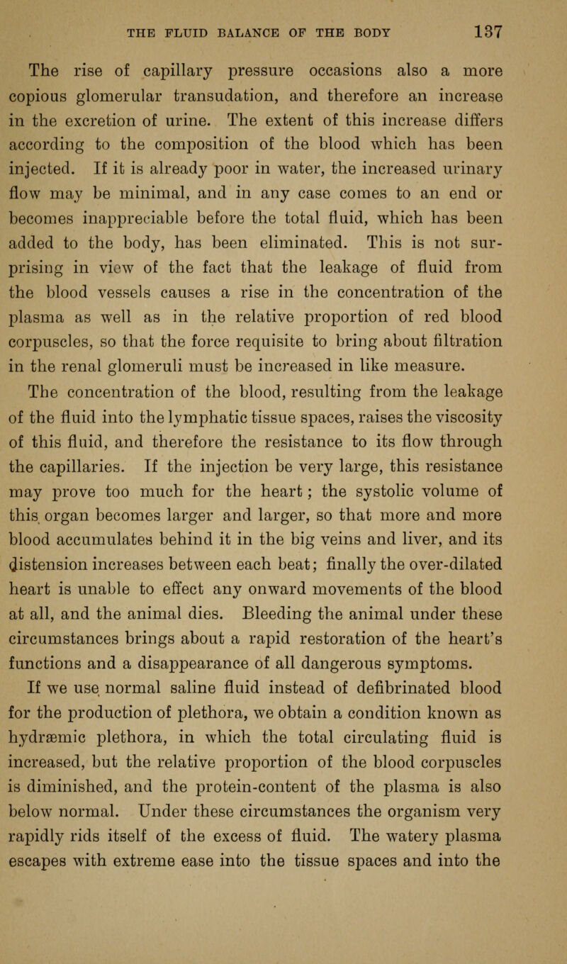 The rise of capillary pressure occasions also a more copious glomerular transudation, and therefore an increase in the excretion of urine. The extent of this increase differs according to the composition of the blood which has been injected. If it is already poor in water, the increased urinary flow may be minimal, and in any case comes to an end or becomes inappreciable before the total fluid, which has been added to the body, has been eliminated. This is not sur- prising in view of the fact that the leakage of fluid from the blood vessels causes a rise in the concentration of the plasma as well as in the relative proportion of red blood corpuscles, so that the force requisite to bring about filtration in the renal glomeruli must be increased in like measure. The concentration of the blood, resulting from the leakage of the fluid into the lymphatic tissue spaces, raises the viscosity of this fluid, and therefore the resistance to its flow through the capillaries. If the injection be very large, this resistance may prove too much for the heart; the systolic volume of this organ becomes larger and larger, so that more and more blood accumulates behind it in the big veins and liver, and its (distension increases between each beat; finally the over-dilated heart is unable to effect any onward movements of the blood at all, and the animal dies. Bleeding the animal under these circumstances brings about a rapid restoration of the heart's functions and a disappearance of all dangerous symptoms. If we use normal saline fluid instead of defibrinated blood for the production of plethora, we obtain a condition known as hydraemic plethora, in which the total circulating fluid is increased, but the relative proportion of the blood corpuscles is diminished, and the protein-content of the plasma is also below normal. Under these circumstances the organism very rapidly rids itself of the excess of fluid. The watery plasma escapes with extreme ease into the tissue spaces and into the