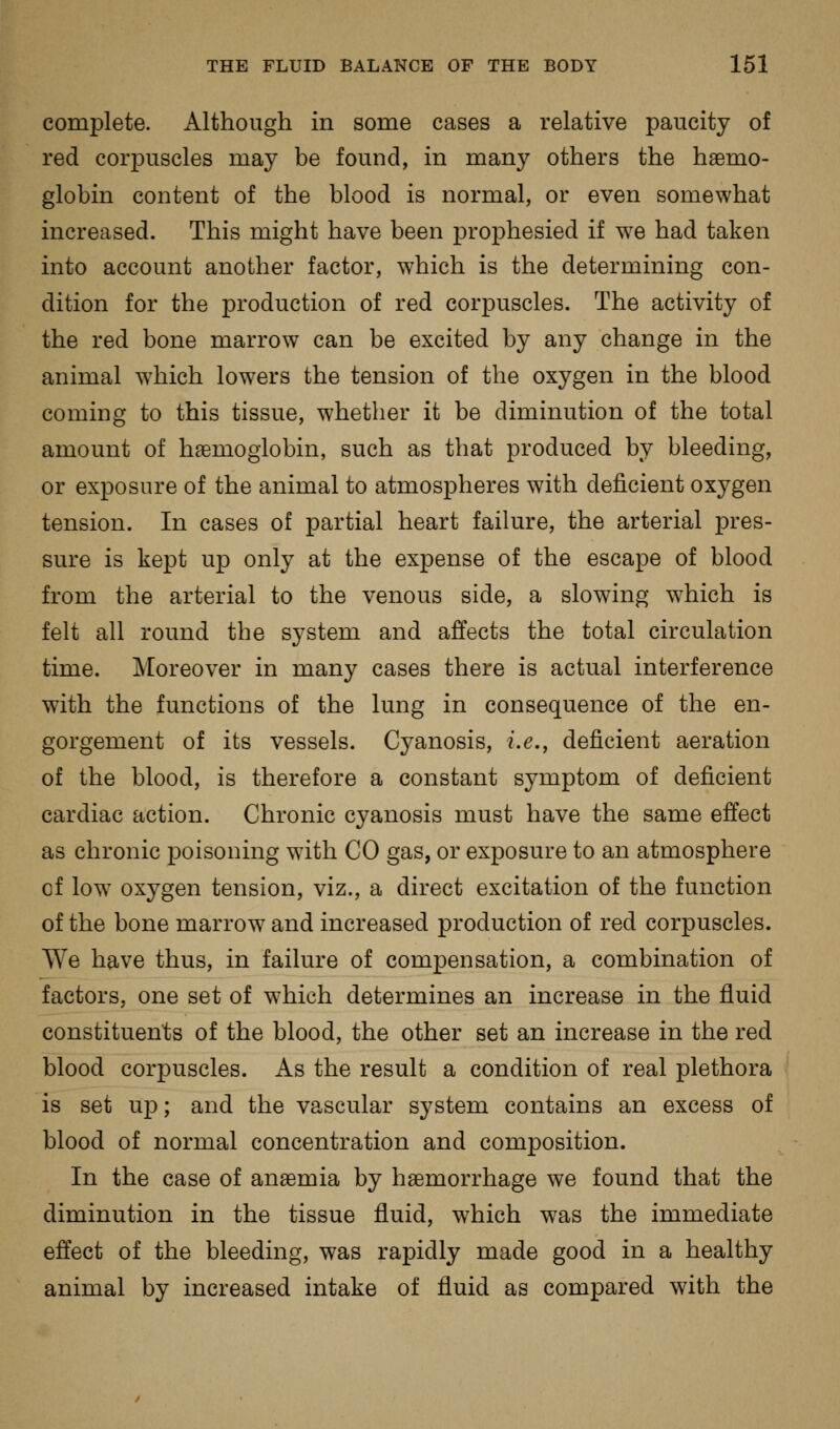 complete. Although in some cases a relative paucity of red corpuscles may be found, in many others the haemo- globin content of the blood is normal, or even somewhat increased. This might have been prophesied if we had taken into account another factor, w^hich is the determining con- dition for the production of red corpuscles. The activity of the red bone marrow can be excited by any change in the animal which lowers the tension of the oxygen in the blood coming to this tissue, whether it be diminution of the total amount of haemoglobin, such as that produced by bleeding, or exposure of the animal to atmospheres with deficient oxygen tension. In cases of partial heart failure, the arterial pres- sure is kept up only at the expense of the escape of blood from the arterial to the venous side, a slowing w^hich is felt all round the system and affects the total circulation time. Moreover in many cases there is actual interference with the functions of the lung in consequence of the en- gorgement of its vessels. Cyanosis, i.e., deficient aeration of the blood, is therefore a constant symptom of deficient cardiac action. Chronic cyanosis must have the same effect as chronic poisoning with CO gas, or exposure to an atmosphere of low oxygen tension, viz., a direct excitation of the function of the bone marrow and increased production of red corpuscles. We have thus, in failure of compensation, a combination of factors, one set of which determines an increase in the fluid constituents of the blood, the other set an increase in the red blood corpuscles. As the result a condition of real plethora is set up; and the vascular system contains an excess of blood of normal concentration and composition. In the case of anaemia by haemorrhage we found that the diminution in the tissue fluid, which was the immediate effect of the bleeding, was rapidly made good in a healthy animal by increased intake of fluid as compared with the