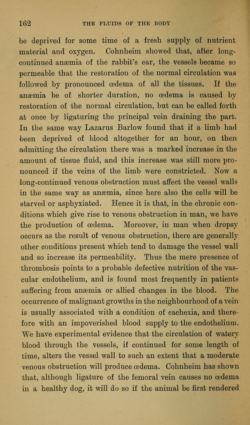 be deprived for some time of a fresh supply of nutrient material and oxygen. Cohnheim showed that, after long- continued anaemia of the rabbit's ear, the vessels became so permeable that the restoration of the normal circulation was followed by pronounced oedema of all the tissues. If the anaemia be of shorter duration, no oedema is caused by restoration of the normal circulation, but can be called forth at once by ligaturing the principal vein draining the part. In the same way Lazarus Barlow found that if a limb had been deprived of blood altogether for an hour, on then admitting the circulation there was a marked increase in the amount of tissue fluid, and this increase was still more pro- nounced if the veins of the limb were constricted. Now a long-continued venous obstruction must affect the vessel walls in the same way as anaemia, since here also the cells will be starved or asphyxiated. Hence it is that, in the chronic con- ditions which give rise to venous obstruction in man, we have the production of oedema. Moreover, in man when dropsy occurs as the result of venous obstruction, there are generally other conditions present which tend to damage the vessel wall and so increase its permeability. Thus the mere presence of thrombosis points to a probable defective nutrition of the vas- cular endothelium, and is found most frequently in patients suffering from anaemia or allied changes in the blood. The occurrence of malignant growths in the neighbourhood of a vein is usually associated with a condition of cachexia, and there- fore with an impoverished blood supply to the endothelium. We have experimental evidence that the circulation of watery blood through the vessels, if continued for some length of time, alters the vessel wall to such an extent that a moderate venous obstruction will produce oedema. Cohnheim has shown that, although ligature of the femoral vein causes no oedema in a healthy dog, it will do so if the animal be first rendered