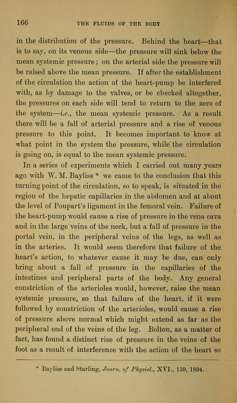 in the distribution of the pressure. Behind the heart—that is to saj^, on its venous side—the pressure will sink below the mean systemic pressure; on the arterial side the pressure will be raised above the mean pressure. If after the establishment of the circulation the action of the heart-pump be interfered with, as by damage to the valves, or be checked altogether, the pressures on each side will tend to return to the zero of the system—i.e., the mean systemic pressure. As a result there will be a fall of arterial pressure and a rise of venous pressure to this point. It becomes important to know at what point in the system the pressure, while the circulation is going on, is equal to the mean systemic pressure. In a series of experiments which I carried out many years ago with W. M. Bayliss * we came to the conclusion that this turning point of the circulation, so to speak, is situated in the region of the hepatic capillaries in the abdomen and at about the level of Poupart's ligament in the femoral vein. Failure of the heart-pump would cause a rise of pressure in the vena cava and in the large veins of the neck, but a fall of pressure in the portal vein, in the peripheral veins of the legs, as well as in the arteries. It would seem therefore that failure of the heart's action, to whatever cause it may be due, can only bring about a fall of pressure in the capillaries of the intestines and peripheral parts of the body. Any general constriction of the arterioles would, however, raise the mean systemic pressure, so that failure of the heart, if it were followed by constriction of the arterioles, would cause a rise of pressure above normal which might extend as far as the peripheral end of the veins of the leg. Bolton, as a matter of fact, has found a distinct rise of pressure in the veins of the foot as a result of interference with the action of the heart so * Bayliss and Starling, Journ. of Physiol, XVI., 159, 1894.