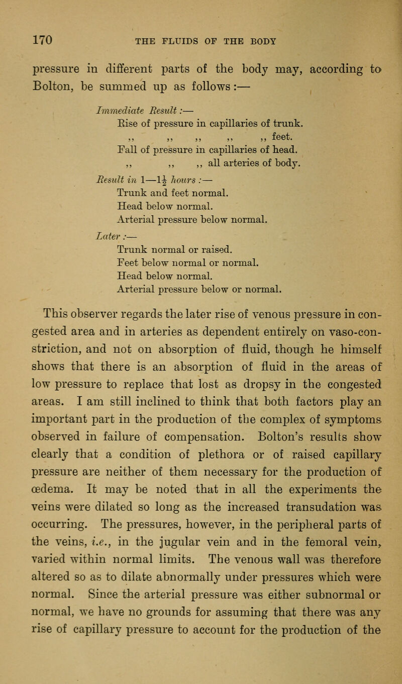 pressure m different parts of the body may, according to Bolton, be summed up as follows:— Immediate Result:— Else of pressure in capillaries of trunk. ,, ,, ,, ,, ,, leet. Fall of pressure in capillaries of head. ,, ,, ,, all arteries of body. Result in 1—1^ hours :— Trunk and feet normal. Head below normal. Arterial pressure below normal. Later:— Trunk normal or raised. Feet below normal or normal. Head below normal. Arterial pressure below or normal. This observer regards the later rise of venous pressure in con- gested area and in arteries as dependent entirely on vaso-con- striction, and not on absorption of fluid, though he himself shows that there is an absorption of fluid in the areas of low pressure to replace that lost as dropsy in the congested areas. I am still inclined to think that both factors play an important part in the production of the comjDlex of symptoms observed in failure of compensation. Bolton's results show clearly that a condition of plethora or of raised capillary pressure are neither of them necessary for the production of oedema. It may be noted that in all the experiments the veins were dilated so long as the increased transudation was. occurring. The pressures, however, in the j)eripheral parts of the veins, i.e., in the jugular vein and in the femoral vein^ varied within normal limits. The venous wall was therefore altered so as to dilate abnormally under pressures which were normal. Since the arterial pressure was either subnormal or normal, we have no grounds for assuming that there was any rise of capillary pressure to account for the production of the