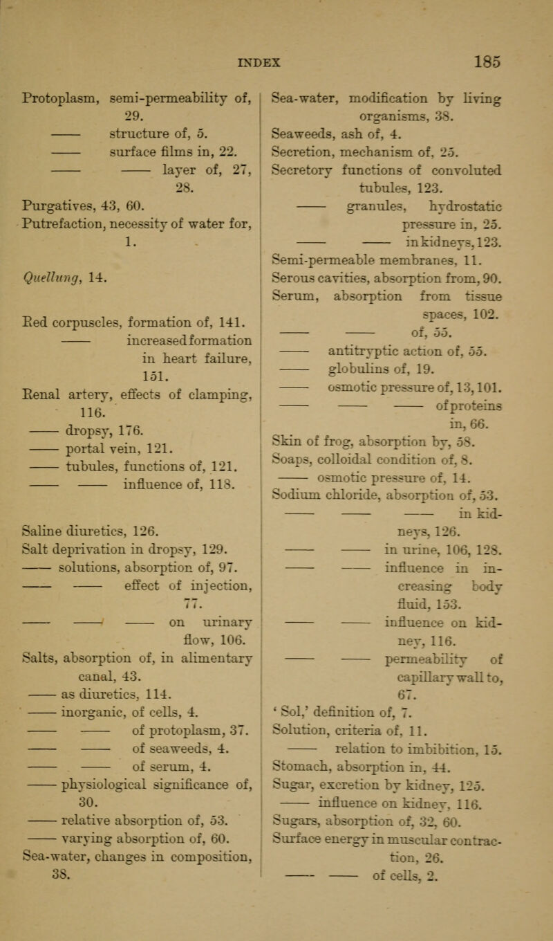 Protoplasm, semi-permeability of, 29. structure of, 5. surface films in, 22. layer of, 27, 28. Purgatives, 43, 60. Putrefaction, necessity of water for, 1. QueUung, 14. Eed corpuscles, formation of, 141. increased formation in heart failure, 151. Eenal artery, effects of clamping, 116. dropsy, 176. portal vein, 121. tubules, functions of, 121. influence of, 118. Saline dilute tics, 126. Salt deprivation in dropsy, 129. solutions, absorption of, 97. effect of injection. on urinary flow, 106. Salts, absorption of, in alimentary canal, 43. as diuretics, 114. inorganic, of cells, 4. of protoplasm, 37. of seaweeds, 4. of serum, 4. physiological significance of, 30. relative absorption of, b'd. varying absorption of, 60. Sea-water, changes in composition, o6. Sea-water, modification by living organisms, 38. Seaweeds, ash of, 4. Secretion, mechanism of, 25. Secretory functions of convoluted tubules, 123. granules, hydrostatic pressure in, 25. in kidneys, 123. Semi-permeable membranes, 11. Serous cavities, absorption from, 90. Serum, absorption from tissue spaces, 102. of, 55. antitryptic action of, bo. globulins of, 19. osmotic pressure of, 13,101. of proteins in, 66. Skin of frog, absorption by, 58. Soaps, colloidal condition of, 8. osmotic pressure of, 14. Sodium chloride, absorption of, 53. in kid- neys, 126. in urine, 106, 128. influence in in- creasing body fluid, 153. influence on kid- ney, 116. permeability of capillary wall to, 67. * Sol,' definition of, 7. Solution, criteria of, 11. relation to imbibition, 15. Stomach, absorption in, 44. Sugar, excretion by kidney, 125. influence on kidnev, 116. Sugars, absorption of, 32, 60. Surface energy in muscular contrac- tion, 26. of ceUs, 2.