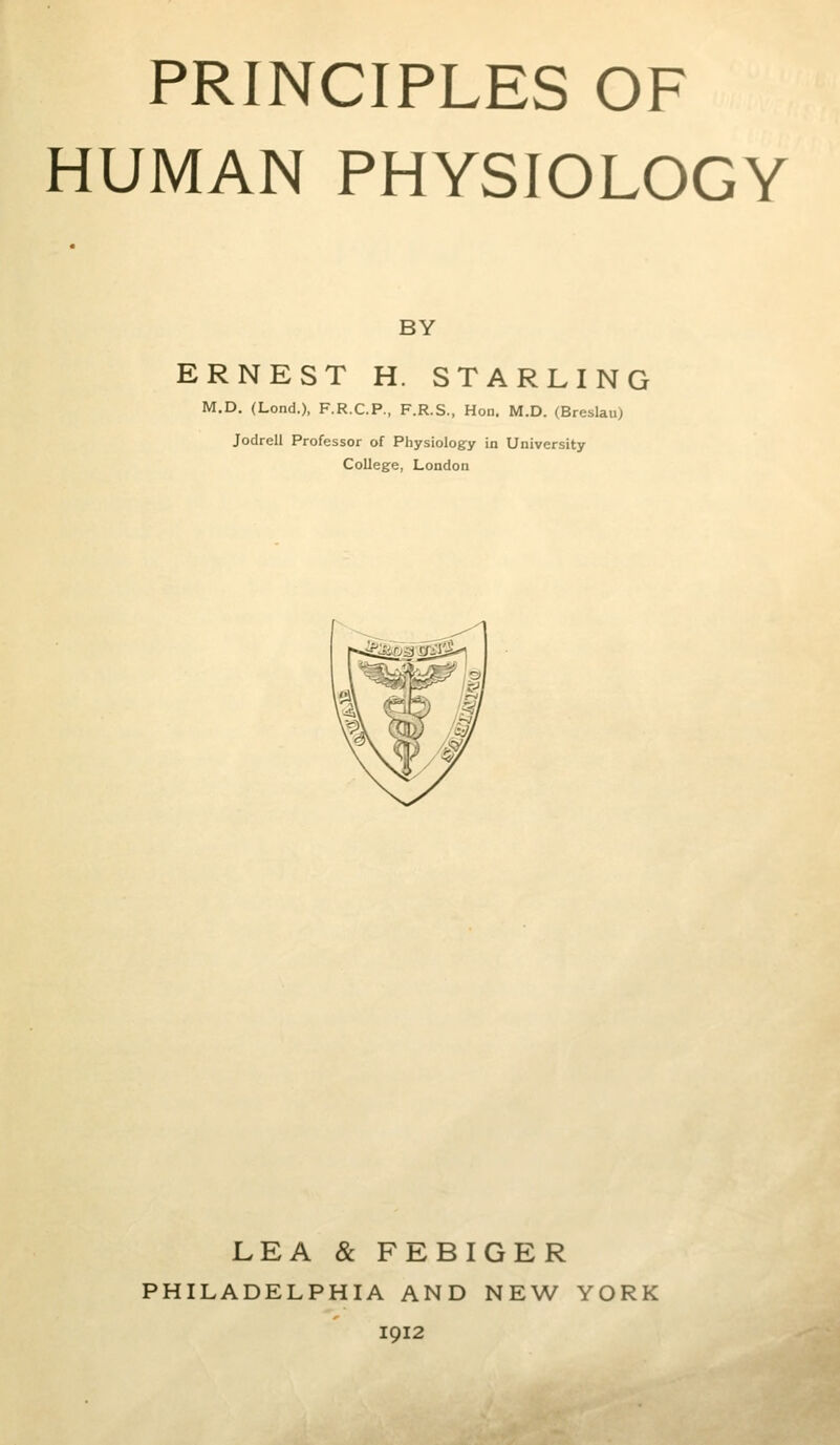 HUMAN PHYSIOLOGY BY ERNEST H. STARLING M.D. (Lond.), F.R.C.P., F.R.S., Hon. M.D. (Breslau) Jodrell Professor of Physiology in University College, London LEA & FEBIGER PHILADELPHIA AND NEW YORK 1912