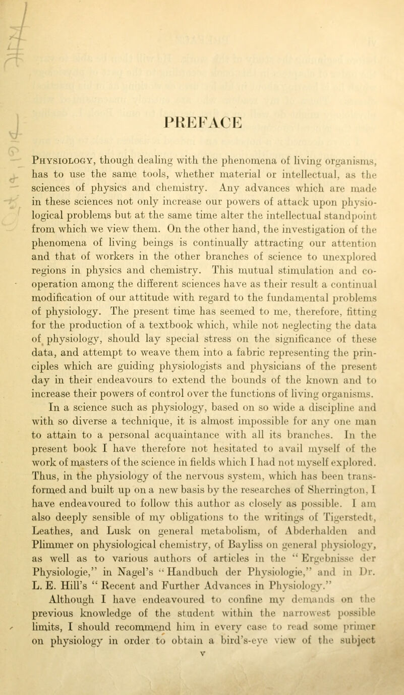 PREFACE Physiology, though dealing with the phenomena of Hving organisms, has to use the same tools, whether material or intellectual, as the sciences of physics and chemistry. Any advances which are made in these sciences not only increase our powers of attack upon physio- logical problems but at the same time alter the intellectual standpoint from which we view them. On the other hand, the investigation of the phenomena of living beings is continually attracting our attention and that of workers in the other branches of science to unexplored regions in physics and chemistry. This mutual stimulation and co- operation among the different sciences have as their result a continual modification of our attitude with regard to the fundamental problems of physiology. The present time has seemed to me, therefore, fitting for the production of a textbook which, while not neglecting the data of physiology, should lay special stress on the significance of these data, and attempt to weave them into a fabric representing the prin- ciples which are guiding physiologists and physicians of the present day in their endeavours to extend the bounds of the known and to increase their powers of control over the functions of living organisms. In a science such as physiology, based on so wide a discipline and with so diverse a technique, it is almost impossible for any one man to attain to a personal acquaintance with all its branches. In the present book I have therefore not hesitated to avail myself of the work of masters of the science in fields which I had not myself explored. Thus, in the physiology of the nervous system, which has been trans- formed and built up on a new basis by the researches of Sherrington, I have endeavoured to follow this author as closely as possible. I am also deeply sensible of my obhgations to the writings of Tigerstedt, Leathes, and Lusk on general metabolism, of Abderhalden and Plinamer on physiological chemistry, of Bayliss on general physiology, as well as to various authors of articles in the  Ergebnisse der Physiologie, in Nagel's '' Handbuch der Physiologie, and in Dr. L. E. Hill's  Recent and Further Advances in Physiology. Although I have endeavoured to confine my demands on the previous knowledge of the student within the narrowest possible limits, I should recommend hinx in every case to read some primer on physiology in order to obtain a bird's-eye view of the subject