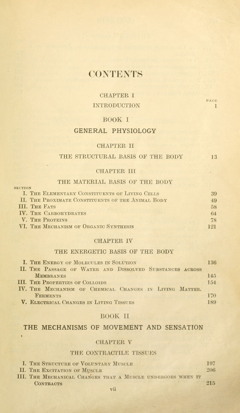 CONTENTS CHAPTER I INTRODUCTION 1 BOOK I GENERAL PHYSIOLOGY CHAPTER II THE STRUCTURAL BASIS OF THE BODY 13 CHAPTER III THE MATERIAL BASIS OF THE BODY SECTION I. The Elementary Constituents of Living Cells 39 II. The Proximate Constituents of the Anevlal Body 49 III. The Fats 58 rV. The Carbohydrates 64 V. The Proteins 78 VI. The Mechanism of Organic Synthesis 121 CHAPTER IV THE ENERGETIC BASIS OF THE BODY I. The Energy op Molecules in Solution 130 II. The Passage of Water and Dissolved Substances across Membranes 145 III. The Properties of Colloids 154 rV. The Mechanism of Chemical Changes in Living Matter. Ferments 170 V. Electrical Changes in Living Tissues 189 BOOK IT THE MECHANISMS OF MOVEMENT AND SENSATION « CHAPTER V THE CONTRACTILE TISSUES I. The Structure OF Voluntary Muscle 107 II. The Excitation of Muscle -<•«■> III. The Mechanical Changes that a Muscle undkhooks wmkn it Contracts 215