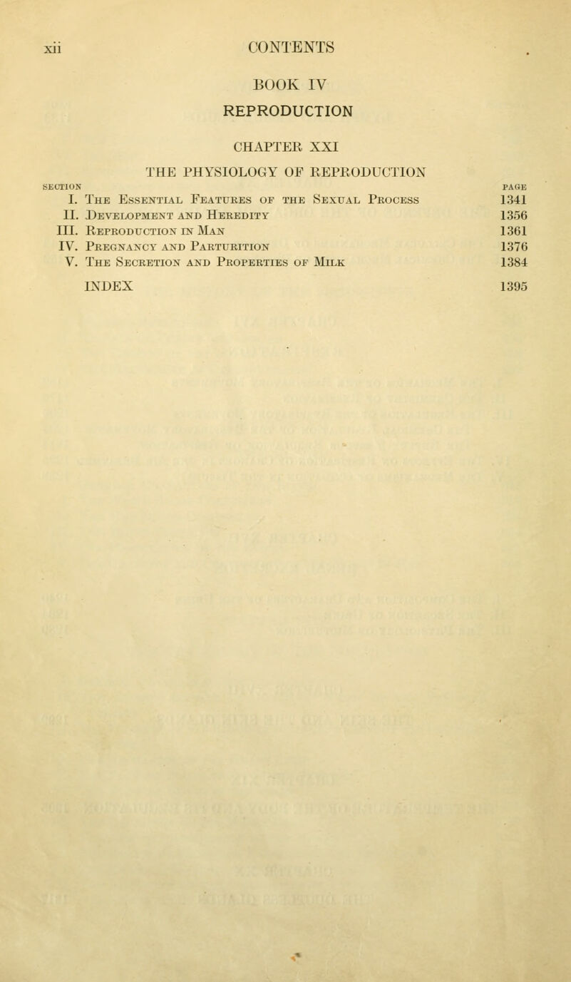 BOOK IV REPRODUCTION CHAPTER XXI THE PHYSIOLOGY OP REPRODUCTION SECTION PAGE I. The Essential Features of the Sexual Process 1341 II. Development and Heredity 1356 III. Reproduction in IVIan 1361 IV. Pregnancy and Parturition 1376 V. The Secretion and Properties of Milk 1384 INDEX 1395