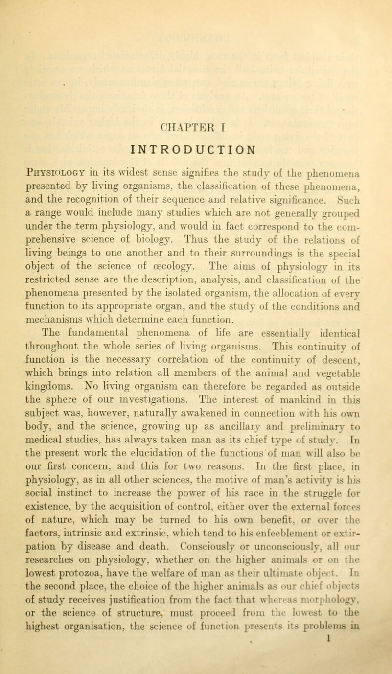 INTRODUCTION Physiology in its widest sense signifies the study of the phenomena presented by living organisms, the classification of these phenomena, and the recognition of their sequence and relative significance. Such a range would include many studies which are not generally grouped under the term physiology, and would in fact correspond to the com- prehensive science of biology. Thus the study of the relations of living beings to one another and to their surroundings is the special object of the science of oecology. The aims of physiology in its restricted sense are the description, analysis, and classification of the phenomena presented by the isolated organism, the allocation of every function to its appropriate organ, and the study of the conditions and mechanisuLS which determine each function. The fundamental phenomena of life are essentially identical throughout the whole series of living organisms. This continuity of function is the necessary correlation of the continuity of descent, which brings into relation all members of the animal and vegetable kingdoms. No living organism can therefore be regarded as outside the sphere of our investigations. The interest of mankind in this subject was, however, naturally awakened in connection with his own body, and the science, growing up as ancillary and preliminary to medical studies, has always taken man as its chief type of study. In the present work the elucidation of the functions of man will also be our first concern, and this for two reasons. In the first place, in physiology, as in all other sciences, the motive of man's activity is his social instinct to increase the power of his race in the struggle for existence, by the acquisition of control, either over the external forces of nature, which may be turned to his o\vn benefit, or over the factors, intrinsic and extrinsic, which tend to his enfeeblement or extir- pation by disease and death. Consciously or unconsciously, all our researches on physiology, whether on the higher animals or on the lowest protozoa, have the welfare of man as their ultimate object. In the second place, the choice of the higlier animals as our chief objects of study receives justification from the fact that whereas morpliology, or the science of structure, must proceed from the lowest to the highest organisation, the science of function presents its problems in I