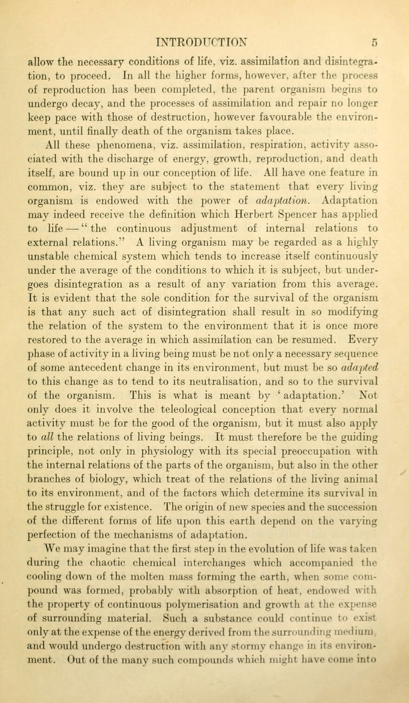 allow the necessary conditions of life, viz. assimilation and disintegra- tion, to proceed. In all the higher forms, however, after the process of reproduction has been completed, the parent organism begins to undergo decay, and the processes of assimilation and repair no longer keep pace with those of destruction, however favourable the environ- ment, until finally death of the organism takes place. All these phenomena, viz. assimilation, respiration, activity asso- ciated with the discharge of energy, growth, reproduction, and death itself, are bound up in our conception of life. All have one feature in common, viz. they are subject to the statement that every living organism is endowed with the power of adaptation. Adaptation may indeed receive the definition which Herbert Spencer has applied to life — the continuous adjustment of internal relations to external relations. A living organism may be regarded as a highly unstable chemical system which tends to increase itself continuously under the average of the conditions to which it is subject, but under- goes disintegration as a result of any variation from this average. It is evident that the sole condition for the survival of the organism is that any such act of disintegration shall result in so modifying the relation of the system to the environment that it is once more restored to the average in which assimilation can be resumed. Every phase of activity in a living being must be not only a necessary sequence of some antecedent change in its environment, but must be so adapted to this change as to tend to its neutrahsation, and so to the survival of the organism. This is what is meant by ' adaptation.' Not only does it involve the teleological conception that every normal activity must be for the good of the organism, but it must also apply to all the relations of living beings. It must therefore be the guiding principle, not only in physiology with its special preoccupation with the internal relations of the parts of the organism, but also in the other branches of biology, which treat of the relations of the living animal to its environment, and of the factors which determine its survival in the struggle for existence. The origin of new species and the succession of the different forms of life upon this earth depend on the varying perfection of the mechanisms of adaptation. We may imagine that the first step in the evolution of life was taken during the chaotic chemical interchanges which accompanied the cooling down of the molten mass forming the earth, when some com- pound was formed, probably with absorption of heat, endowed with the property of continuous polymerisation and growth at the expense of surrounding material. Such a substance could continue to exist only at the expense of the energy derived from the surrounding medium, and would undergo destruction with any stormy change in its environ- ment. Out of the many such compounds which mifjht have come into