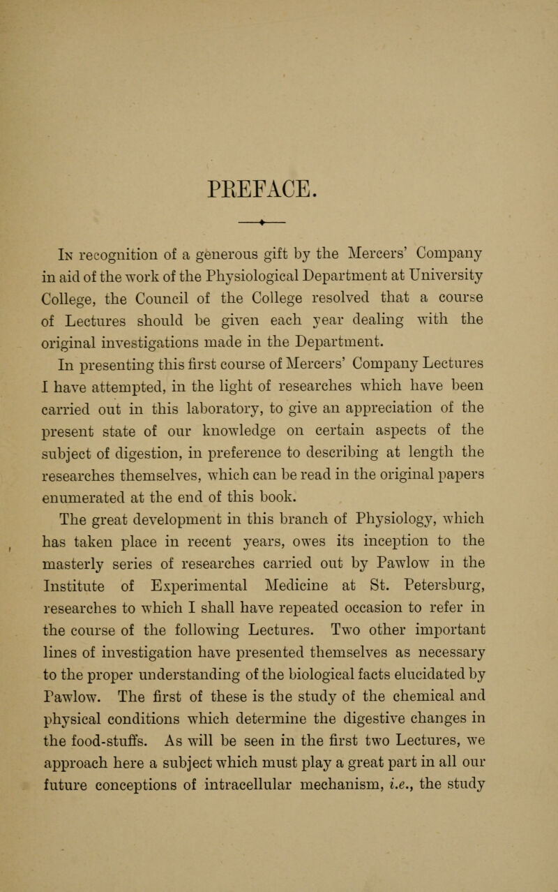 PREFACE. In recognition of a generous gift by the Mercers' Company in aid of the work of the Physiological Department at University College, the Council of the College resolved that a course of Lectures should be given each year dealing with the original investigations made in the Department. In presenting this first course of Mercers' Company Lectures I have attempted, in the light of researches which have been carried out in this laboratory, to give an appreciation of the present state of our knowledge on certain aspects of the subject of digestion, in preference to describing at length the researches themselves, which can be read in the original papers enumerated at the end of this book. The great development in this branch of Physiology, which has taken place in recent years, owes its inception to the masterly series of researches carried out by Pawlow in the Institute of Experimental Medicine at St. Petersburg, researches to which I shall have repeated occasion to refer in the course of the following Lectures. Two other important lines of investigation have presented themselves as necessary to the proper understanding of the biological facts elucidated by Pawlow. The first of these is the study of the chemical and physical conditions which determine the digestive changes in the food-stufis. As will be seen in the first two Lectures, we approach here a subject which must play a great part in all our future conceptions of intracellular mechanism, i.e., the study