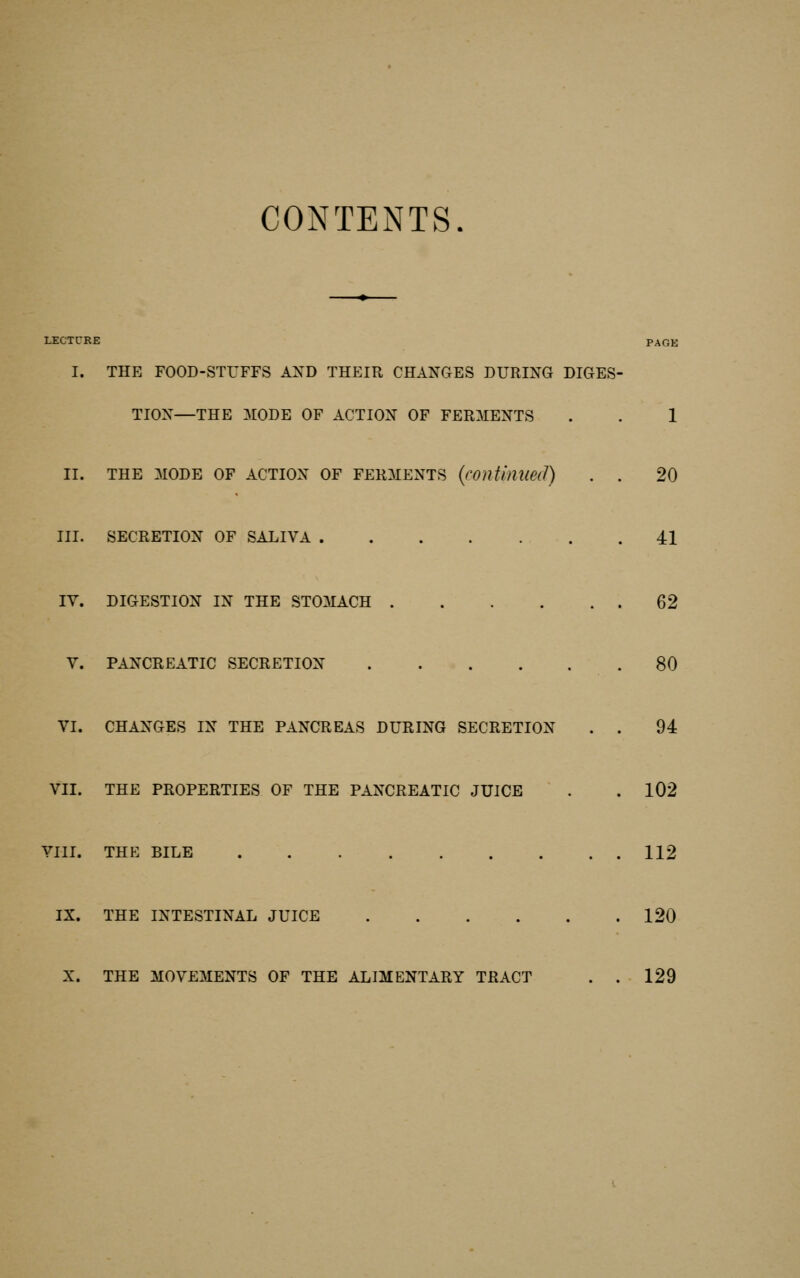 CONTENTS. LECTrRE PAGE I. THE FOOD-STUFFS AND THEIR CHANGES DURING DIGES- TION—THE 3I0DE OF ACTION OF FERMENTS . . 1 II. THE MODE OF ACTION OF FERMENTS {contmueil) . . 20 III. SECRETION OF SALIVA 41 IV. DIGESTION IN THE STOMACH 62 V. PANCREATIC SECRETION 80 VI. CHANGES IN THE PANCREAS DURING SECRETION . . 94 VII. THE PROPERTIES OF THE PANCREATIC JUICE . . 102 VIII. THE BILE 112 IX. THE INTESTINAL JUICE 120