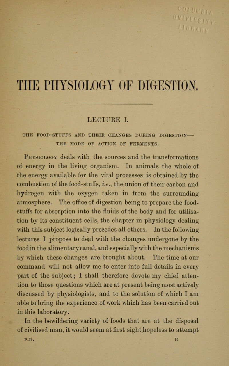 THE PHYSIOLOGY OF DIGESTION. LECTUKE I. THE FOOD-STUFFS AND THEIR CHANGES DURING DIGESTION THE MODE OF ACTION OF FERMENTS. Physiology deals with the sources and the transformations of energy in the Uving organism. In animals the whole of the energy available for the vital processes is obtained by the combustion of the food-stuffs, i.e., the union of their carbon and hydrogen with the oxygen taken in from the surrounding atmosphere. The office of digestion being to prepare the food- stuffs for absorption into the fluids of the body and for utilisa- tion by its constituent cells, the chapter in physiology dealing w^ith this subject logically precedes all others. In the following lectures I propose to deal with the changes undergone by the food in the alimentary canal, and especially with the mechanisms by which these changes are brought about. The time at our command will not allow me to enter into full details in every part of the subject; I shall therefore devote my chief atten- tion to those questions which are at present being most actively discussed by physiologists, and to the solution of which I am able to bring the experience of work which has been carried out in this laboratory. In the bewildering variety of foods that are at the disposal of civilised man, it would seem at first sight.hopeless to attempt