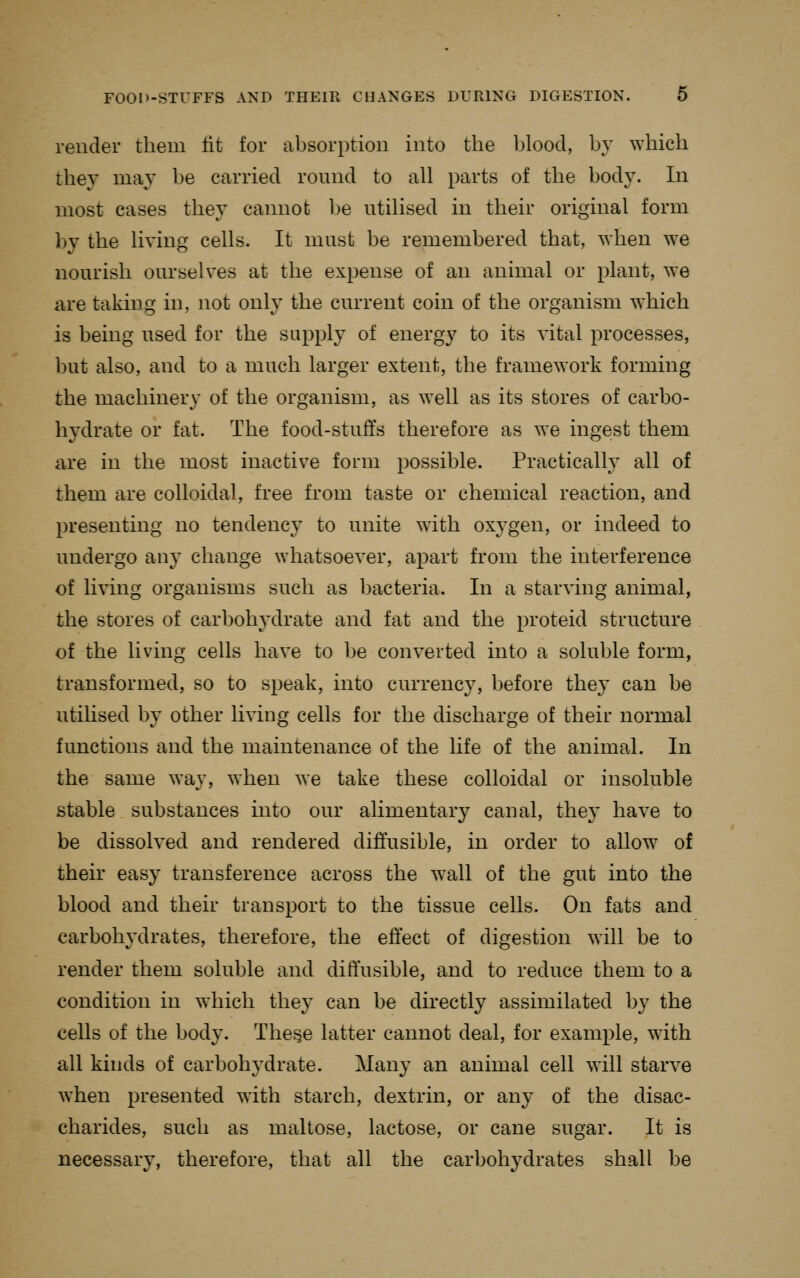 render them tit for absorption into the blood, by which they may be carried round to all parts of the body. In most cases they cannot be utilised in their original form by the living cells. It must be remembered that, when we nourish ourselves at the expense of an animal or plant, we are taking in, not only the current coin of the organism which is being used for the supply of energy to its vital processes, but also, and to a much larger extent, the framework forming the machinery of the organism, as well as its stores of carbo- hydrate or fat. The food-stuffs therefore as we ingest them are in the most inactive form possible. Practically all of them are colloidal, free from taste or chemical reaction, and presenting no tendency to unite with oxygen, or indeed to undergo any change whatsoever, apart from the interference of living organisms such as bacteria. In a starving animal, the stores of carbohydrate and fat and the proteid structure of the living cells have to be converted into a soluble form, transformed, so to speak, into currency, before they can be utilised by other living cells for the discharge of their normal functions and the maintenance of the life of the animal. In the same way, when we take these colloidal or insoluble stable substances into our alimentary canal, they have to be dissolved and rendered diffusible, in order to allow of their easy transference across the wall of the gut into the blood and their transport to the tissue cells. On fats and carbohydrates, therefore, the effect of digestion will be to render them soluble and diffusible, and to reduce them to a condition in which they can be directly assimilated by the cells of the body. The^e latter cannot deal, for example, with all kinds of carbohydrate. Many an animal cell will starve when presented with starch, dextrin, or any of the disac- charides, such as maltose, lactose, or cane sugar. It is necessary, therefore, that all the carbohydrates shall be