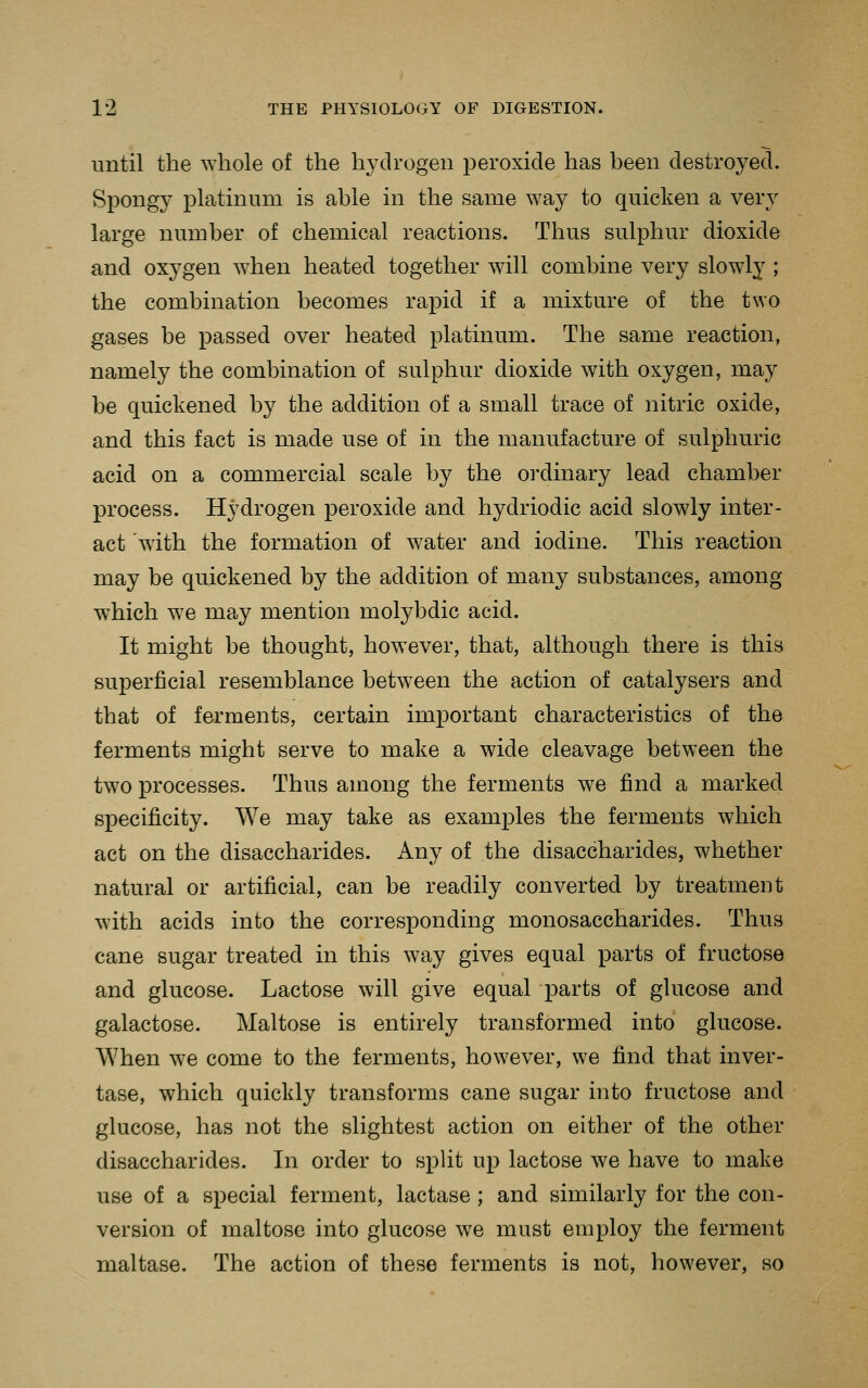 until the whole of the hydrogen peroxide has been destroyed. Spongy platinum is able in the same way to quicken a very large number of chemical reactions. Thus sulphur dioxide and oxygen when heated together will combine very slowly; the combination becomes rapid if a mixture of the two gases be passed over heated platinum. The same reaction, namely the combination of sulphur dioxide with oxygen, may be quickened by the addition of a small trace of nitric oxide, and this fact is made use of in the manufacture of sulphuric acid on a commercial scale by the oi'dinary lead chamber process. Hydrogen peroxide and hydriodic acid slowly inter- act with the formation of water and iodine. This reaction may be quickened by the addition of many substances, among which w^e may mention molybdic acid. It might be thought, however, that, although there is this superficial resemblance between the action of catalysers and that of ferments, certain important characteristics of the ferments might serve to make a wide cleavage between the two processes. Thus among the ferments we find a marked specificity. We may take as examples the ferments which act on the disaccharides. Any of the disaccharides, whether natural or artificial, can be readily converted by treatment with acids into the corresponding monosaccharides. Thus cane sugar treated in this way gives equal parts of fructose and glucose. Lactose will give equal parts of glucose and galactose. Maltose is entirely transformed into glucose. When we come to the ferments, however, we find that inver- tase, which quickly transforms cane sugar into fructose and glucose, has not the slightest action on either of the other disaccharides. In order to spUt up lactose we have to make use of a special ferment, lactase ; and similarly for the con- version of maltose into glucose we must employ the ferment maltase. The action of these ferments is not, however, so