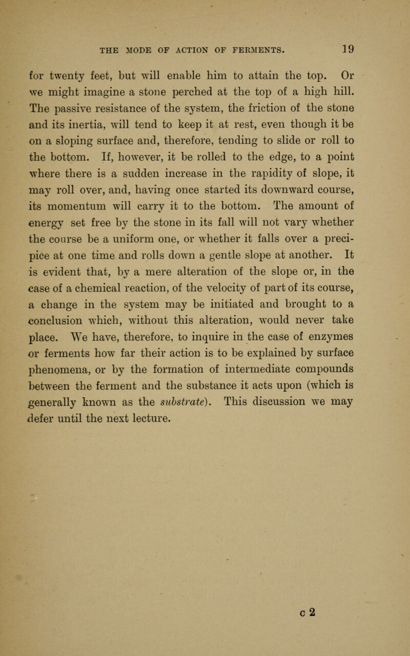 for twenty feet, but will enable him to attain the top. Or we might imagine a stone perched at the top of a high hill. The passive resistance of the system, the friction of the stone and its inertia, will tend to keep it at rest, even though it be on a sloping surface and, therefore, tending to slide or roll to the bottom. If, however, it be rolled to the edge, to a point where there is a sudden increase in the rapidity of slope, it may roll over, and, having once started its downward course, its momentum will carry it to the bottom. The amount of energy set free by the stone in its fall will not vary whether the course be a uniform one, or whether it falls over a preci- pice at one time and rolls down a gentle slope at another. It is evident that, by a mere alteration of the slope or, in the case of a chemical reaction, of the velocity of part of its course, a change in the system may be initiated and brought to a conclusion which, without this alteration, would never take place. We have, therefore, to inquire in the case of enzymes or ferments how far their action is to be explained by surface l^henomena, or by the formation of intermediate compounds between the ferment and the substance it acts upon (w^hich is generally known as the substrate). This discussion we may defer until the next lecture. c2