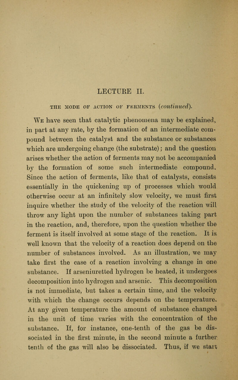 THE MODE OF ACTION OF FERMENTS (continued). We have seen that catalytic phenomena may be explamed^ m part at any rate, by the formation of an intermediate com- pound between the catalyst and the substance or substances which are undergoing change (the substrate); and the question arises whether the action of ferments may not be accompanied by the formation of some such intermediate compound. Since the action of ferments, like that of catalysts, consists essentially in the quickening up of processes which would otherwise occur at an infinitely slow velocity, we must first inquire whether the study of the velocity of the reaction will throw any light upon the number of substances taking part in the reaction, and, therefore, upon the question whether the ferment is itself involved at some stage of the reaction. It is, well known that the velocity of a reaction does depend on the number of substances involved. As an illustration, we may take first the case of a reaction involving a change in one substance. If arseniuretted hydrogen be heated, it undergoes decomposition into hydrogen and arsenic. This decomposition is not immediate, but takes a certain time, and the velocity with which the change occurs depends on the temperature.. At any given temperature the amount of substance changed in the unit of time varies with the concentration of the substance. If, for instance, one-tenth of the gas be dis- sociated in the first minute, in the second minute a further tenth of the gas will also be dissociated. Thus, if we start