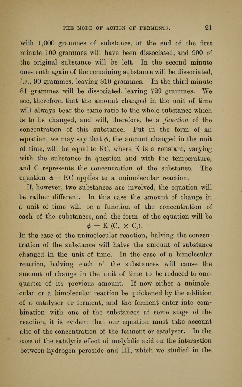 with 1,000 grammes of substance, at the end of the first minute 100 grammes will have been dissociated, and 900 of the original substance will be left. In the second minute one-tenth again of the remaining substance will be dissociated, i.e., 90 grammes, leaving 810 grammes. In the third minute 81 grammes will be dissociated, leaving 729 grammes. We see, therefore, that the amount changed in the unit of time will always bear the same ratio to the whole substance which is to be changed, and will, therefore, be a function of the concentration of this substance. Put in the form of an equation, we may say that </>, the amount changed in the unit of time, will be equal to KC, where K is a constant, varying with the substance in question and with the temperature, and C represents the concentration of the substance. The equation <^ = KC applies to a unimolecular reaction. If, however, two substances are involved, the equation will be rather different. In this case the amount of change in a unit of time will be a function of the concentration of each of the substances, and the form of the equation will be c^ - K (C, X C,). In the case of the unimolecular reaction, halving the concen- tration of the substance will halve the amount of substance changed in the unit of time. In the case of a bimolecular reaction, halving each of the substances will cause the amount of change in the unit of time to be reduced to one- quarter of its previous amount. If now either a unimole- cular or a bimolecular reaction be quickened by the addition of a catalyser or ferment, and the ferment enter into com- bination with one of the substances at some stage of the reaction, it is evident that our equation must take account also of the concentration of the ferment or catalyser. In the case of the catalytic effect of molybdic acid on the interaction between hydrogen peroxide and HI, which w^e studied in the