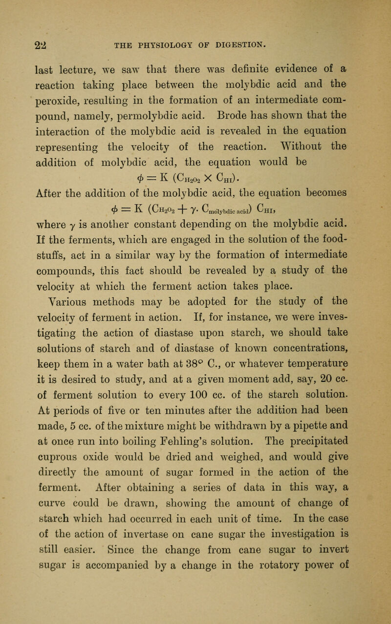 last lecture, we saw that there was definite evidence of a reaction taking place between the molybdic acid and the peroxide, resulting in the formation of an intermediate com- pound, namely, permolybdic acid. Erode has shown that the interaction of the molybdic acid is revealed in the equation representing the velocity of the reaction. Without the addition of molybdic acid, the equation would be (i) = li (Ch202 X Chi) • After the addition of the molybdic acid, the equation becomes <^ = K (CH2O2 + 7. CmdlyMic acia) ChI> where y is another constant depending on the molybdic acid. If the ferments, which are engaged in the solution of the food- stuffs, act in a similar way by the formation of intermediate compounds, this fact should be revealed by a study of the velocity at which the ferment action takes place. Various methods may be adopted for the study of the velocity of ferment in action. If, for instance, we were inves- tigating the action of diastase upon starch, we should take solutions of starch and of diastase of known concentrations, keep them in a water bath at 38^ C, or whatever temperature it is desired to study, and at a given moment add, say, 20 cc. of ferment solution to every 100 cc. of the starch solution. At periods of five or ten minutes after the addition had been made, 5 cc. of the mixture might be withdrawn by a pipette and at once run into boiling Fehling's solution. The precipitated cuprous oxide would be dried and weighed, and would give directly the amount of sugar formed in the action of the ferment. After obtaining a series of data in this way, a curve could be drawn, showing the amount of change of starch which had occurred in each unit of time. In the case of the action of invertase on cane sugar the investigation is still easier. Since the change from cane sugar to invert sugar is accompanied by a change in the rotatory power of