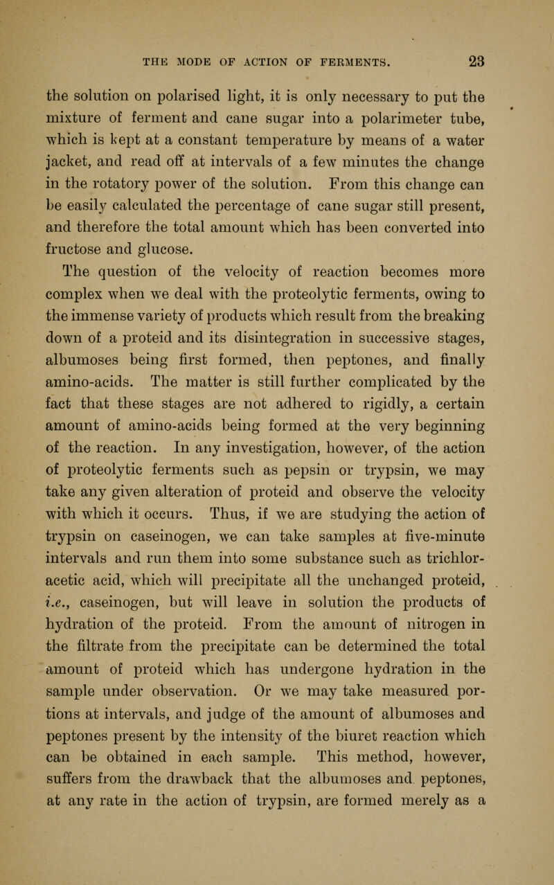 the solution on polarised light, it is only necessary to put the mixture of ferment and cane sugar into a polarimeter tube, which is kept at a constant temperature by means of a water jacket, and read off at intervals of a few minutes the change in the rotatory power of the solution. From this change can be easily calculated the percentage of cane sugar still present, and therefore the total amount which has been converted into fructose and glucose. The question of the velocity of reaction becomes more complex when we deal with the proteolytic ferments, owing to the immense variety of products which result from the breaking down of a proteid and its disintegration in successive stages, albumoses being first formed, then peptones, and finally amino-acids. The matter is still further complicated by the fact that these stages are not adhered to rigidly, a certain amount of amino-acids being formed at the very beginning of the reaction. In any investigation, however, of the action of proteolytic ferments such as pepsin or trypsin, we may take any given alteration of proteid and observe the velocity with which it occurs. Thus, if we are studying the action of trypsin on caseinogen, we can take samples at five-minute intervals and run them into some substance such as trichlor- acetic acid, which will precipitate all the unchanged proteid, i.e., caseinogen, but will leave in solution the products of hydration of the proteid. From the amount of nitrogen in the filtrate from the precipitate can be determined the total amount of proteid which has undergone hydration in the sample under observation. Or we may take measured por- tions at intervals, and judge of the amount of albumoses and peptones present by the intensity of the biuret reaction which can be obtained in each sample. This method, however, suffers from the drawback that the albumoses and peptones, at any rate in the action of trypsin, are formed merely as a
