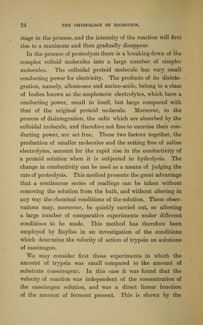stage in the process, and the intensity of the reaction will first rise to a maximum and then gradually disappear. In the process of proteolysis there is a breaking down of the complex colloid molecules into a large number of simpler molecules. The colloidal proteid molecule has very small conducting power for electricity. The products of its disinte- gration, namely, albumoses and amino-acids, belong to a class of bodies known as the amphoteric electrolytes, which have a conducting power, small in itself, but large compared with that of the original proteid molecule. Moreover, in the process of disintegration, the salts which are absorbed by the colloidal molecule, and therefore not free to exercise their con- ducting power, are set free. These two factors together, the production of smaller molecules and the setting free of saline electrolytes, account for the rapid rise in the conductivity of a proteid solution when it is subjected to hydrolysis. The change in conductivity can be used as a means of judging the rate of proteolysis. This method presents the great advantage that a continuous series of readings can be taken without removing the solution from the bath, and without altering in any way the chemical conditions of the solution. These obser- vations may, moreover, be quickly carried out, so allowing a large number of comparative experiments under different conditions to be made. This method has therefore been employed by Bayliss in an investigation of the conditions which determine the velocity of action of trypsin on solutions of caseinogen. We may consider first those experiments in which the amount of trypsin was small compared to the amount of substrate (caseinogen). In this case it was found that the velocity of reaction was independent of the concentration of the caseinogen solution, and was a direct linear function of the amount of ferment present. This is shown by the