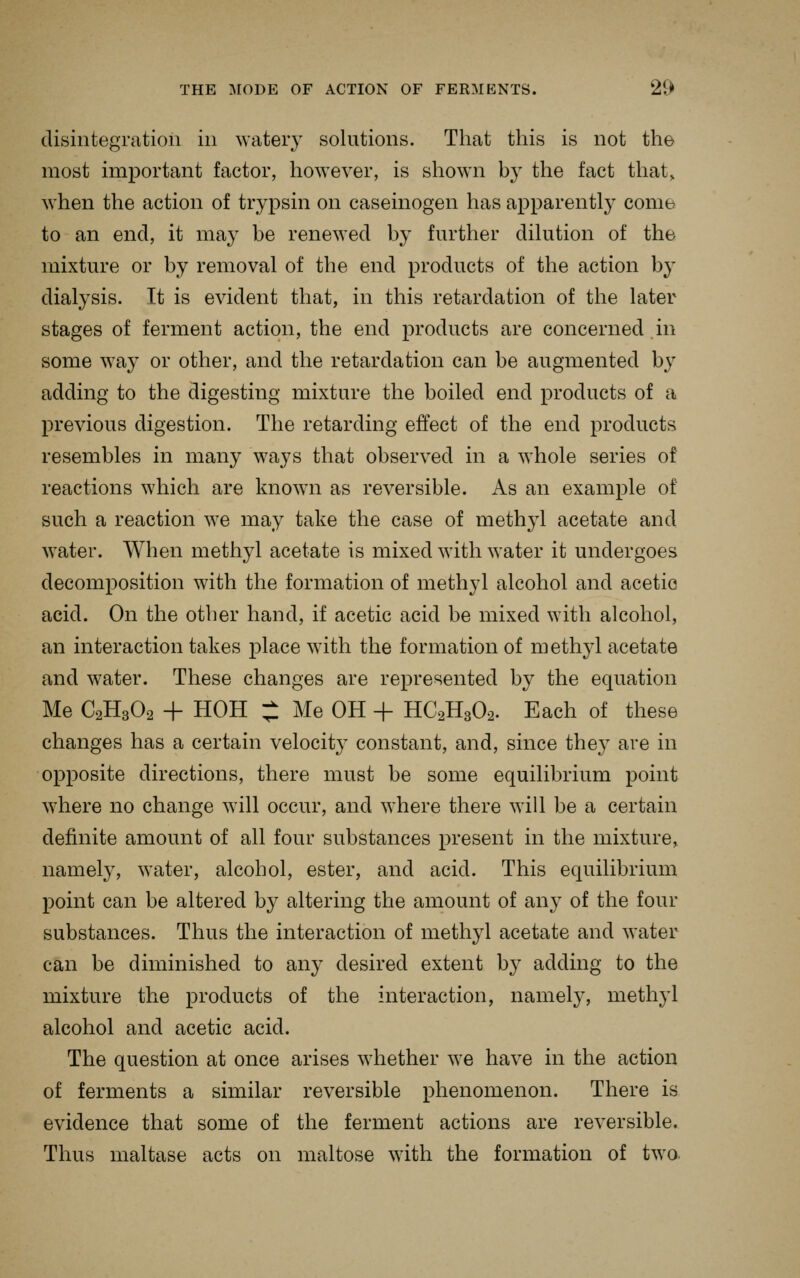 disintegration in watery solutions. That this is not the most important factor, however, is shown by the fact that, when the action of trypsin on caseinogen has apparent!}' conib to an end, it may be renewed by further dikition of the mixture or by removal of the end products of the action by dialysis. It is evident that, in this retardation of the later stages of ferment action, the end products are concerned in some way or other, and the retardation can be augmented by adding to the digesting mixture the boiled end products of a previous digestion. The retarding effect of the end products resembles in many ways that observed in a whole series of reactions which are known as reversible. As an example of such a reaction we may take the case of methyl acetate and water. When methyl acetate is mixed with water it undergoes decomposition with the formation of methyl alcohol and acetic acid. On the other hand, if acetic acid be mixed with alcohol, an interaction takes place with the formation of methyl acetate and water. These changes are represented by the equation Me C2H3O2 + HOH ;1 Me OH + HC2H3O2. Each of these changes has a certain velocity constant, and, since they are in opposite directions, there must be some equilibrium point where no change will occur, and where there will be a certain definite amount of all four substances present in the mixture, namely, water, alcohol, ester, and acid. This equilibrium point can be altered by altering the amount of any of the four substances. Thus the interaction of methyl acetate and water can be diminished to any desired extent b} adding to the mixture the products of the interaction, namely, methyl alcohol and acetic acid. The question at once arises whether we have in the action of ferments a similar reversible phenomenon. There is evidence that some of the ferment actions are reversible. Thus maltase acts on maltose with the formation of two.