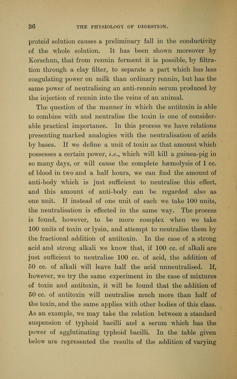 proteid solution causes a preliminary fall in the conductivity of the whole solution. It has been shown moreover by Korschun, that from rennin ferment it is possible, by filtra- tion through a clay filter, to separate a part which has less coagulating power on milk than ordinary rennin, but has the same power of neutralising an anti-rennin serum produced by the injection of rennin into the veins of an animal. The question of the manner in which the antitoxin is able to combine with and neutralise the toxin is one of consider- able practical importance. In this process we have relations presenting marked analogies with the neutralisation of acids by bases. If we define a unit of toxin as that amount which possesses a certain power, i.e., which will kill a guinea-pig in so many days, or will cause the complete hgemolysis of 1 cc. of blood in two and a half hours, we can find the amount of anti-body which is just sufficient to neutralise this effect, and this amount of anti-body can be regarded also as one unit. If instead of one unit of each we take 100 units, the neutralisation is effected in the same way. The process is found, however, to be more complex when we take 100 units of toxin or lysin, and attempt to neutralise them by the fractional addition of antitoxin. In the case of a strong acid and strong alkali we know that, if 100 cc. of alkali are just sufficient to neutralise 100 cc. of acid, the addition of 60 cc. of alkali will leave half the acid unneutralised. If, however, we try the same experiment in the case of mixtures of toxin and antitoxin, it will be found that the addition of 50 cc. of antitoxin will neutralise much more than half of the toxin, and the same applies with other bodies of this class. As an example, we may take the relation between a standard suspension of typhoid bacilli and a serum which has the power of agglutinating typhoid bacilli. In the table given below are represented the results of the addition of varying