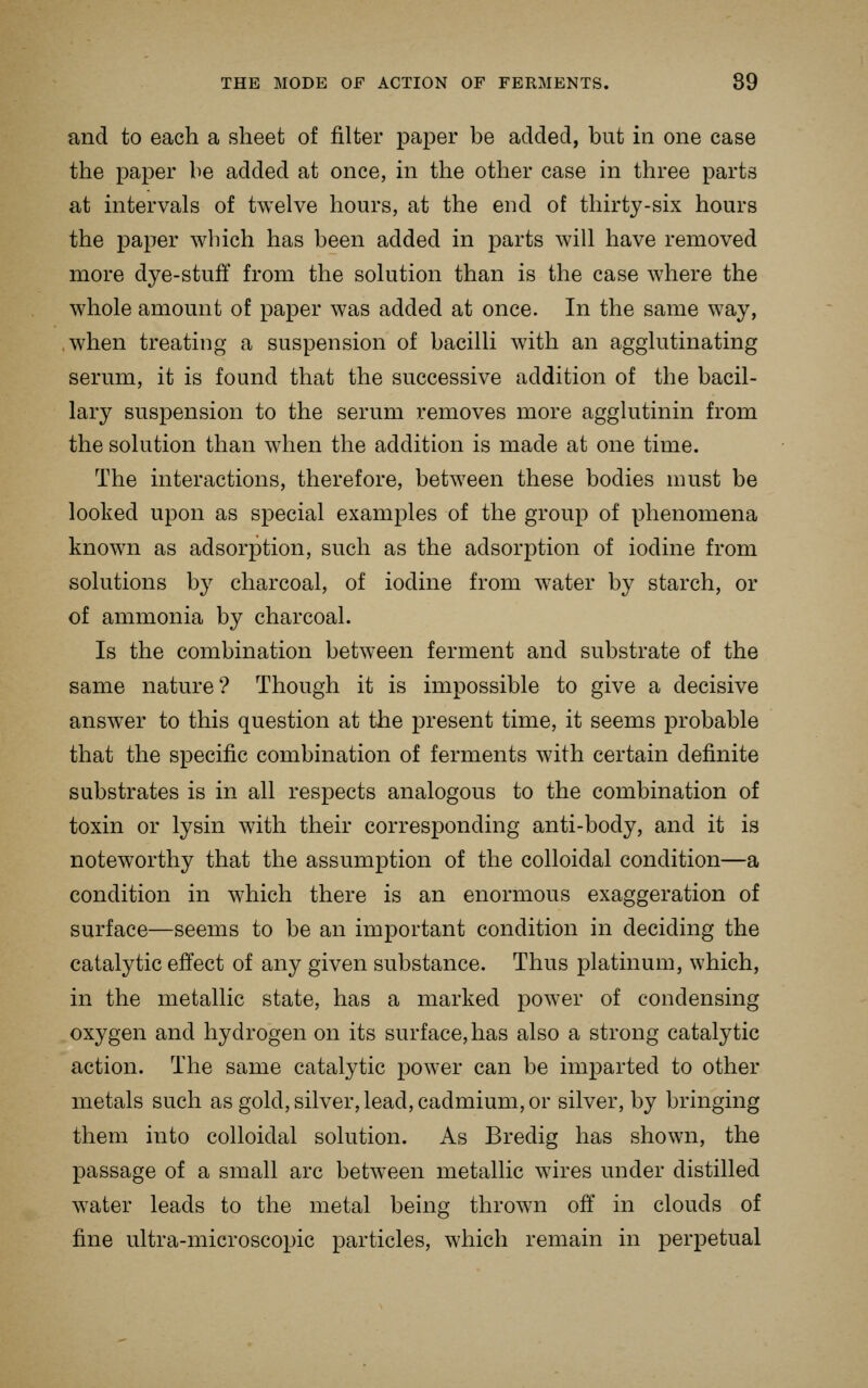 and to each a sheet of filter paper be added, but in one case the paper be added at once, in the other case in three parts at intervals of twelve hours, at the end of thirty-six hours the paper which has been added in parts will have removed more dye-stuff from the solution than is the case where the whole amount of paper was added at once. In the same way, ,when treating a suspension of bacilli with an agglutinating serum, it is found that the successive addition of the bacil- lary suspension to the serum removes more agglutinin from the solution than when the addition is made at one time. The interactions, therefore, between these bodies must be looked upon as special examples of the group of phenomena known as adsorption, such as the adsorption of iodine from solutions by charcoal, of iodine from water by starch, or of ammonia by charcoal. Is the combination between ferment and substrate of the same nature? Though it is impossible to give a decisive answer to this question at the present time, it seems probable that the specific combination of ferments with certain definite substrates is in all respects analogous to the combination of toxin or lysin with their corresponding anti-body, and it is noteworthy that the assumption of the colloidal condition—a condition in which there is an enormous exaggeration of surface—seems to be an important condition in deciding the catalytic effect of any given substance. Thus platinum, which, in the metallic state, has a marked power of condensing oxygen and hydrogen on its surface, has also a strong catalytic action. The same catalytic power can be imparted to other metals such as gold, silver, lead, cadmium, or silver, by bringing them into colloidal solution. As Bredig has shown, the passage of a small arc between metallic wires under distilled water leads to the metal being thrown off in clouds of fine ultra-microscopic particles, which remain in perpetual