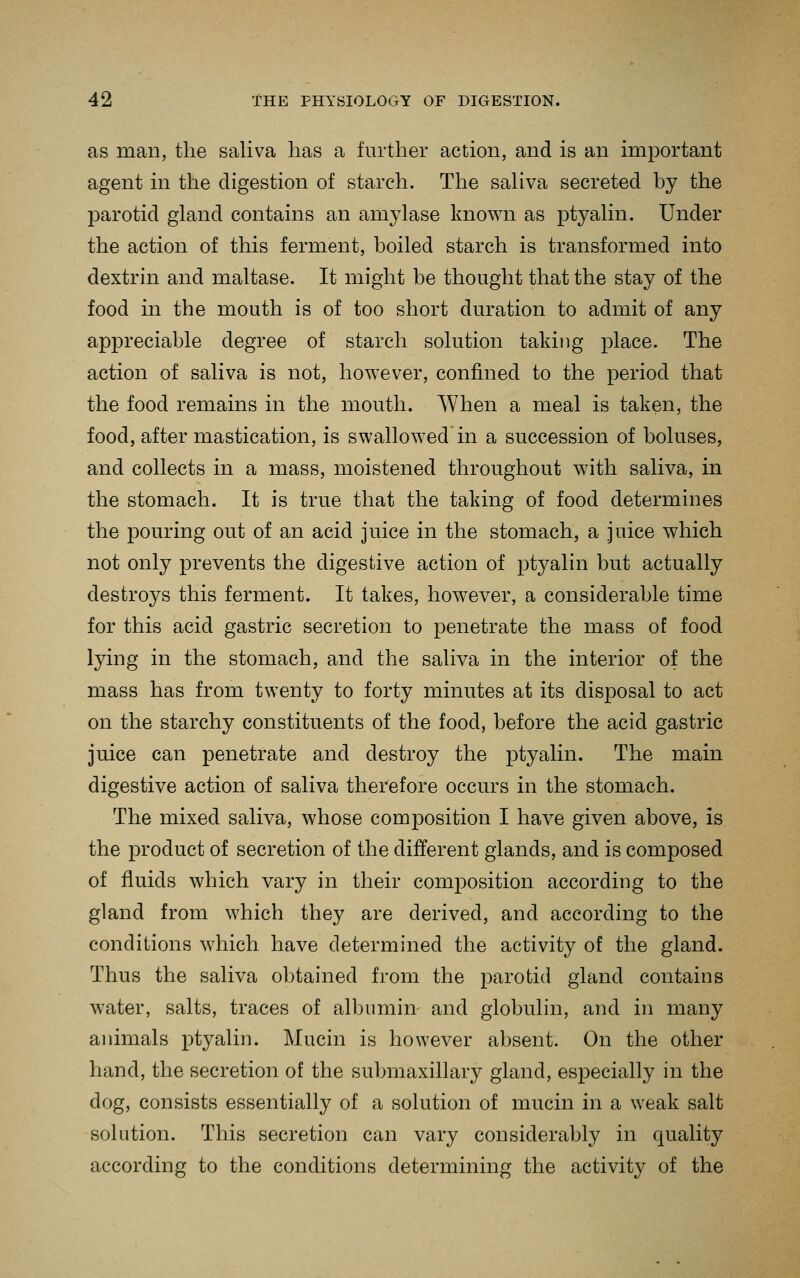 as man, the saliva has a further action, and is an important agent in the digestion of starch. The saliva secreted by the parotid gland contains an amylase known as ptyalin. Under the action of this ferment, boiled starch is transformed into dextrin and maltase. It might be thought that the stay of the food in the mouth is of too short duration to admit of any appreciable degree of starch solution taking place. The action of saliva is not, however, confined to the period that the food remains in the mouth. When a meal is taken, the food, after mastication, is swallowed in a succession of boluses, and collects in a mass, moistened throughout with saliva, in the stomach. It is true that the taking of food determines the pouring out of an acid juice in the stomach, a juice which not only prevents the digestive action of ptyalin but actually destroys this ferment. It takes, however, a considerable time for this acid gastric secretion to penetrate the mass of food lying in the stomach, and the saliva in the interior of the mass has from twenty to forty minutes at its disposal to act on the starchy constituents of the food, before the acid gastric juice can penetrate and destroy the ptyalin. The main digestive action of saliva therefore occurs in the stomach. The mixed saliva, whose composition I have given above, is the product of secretion of the different glands, and is composed of fluids which vary in their composition according to the gland from which they are derived, and according to the conditions which have determined the activity of the gland. Thus the saliva obtained from the parotid gland contains water, salts, traces of albumin and globulin, and in many animals ptyalin. Mucin is however absent. On the other hand, the secretion of the submaxillary gland, especially in the dog, consists essentially of a solution of mucin in a weak salt solution. This secretion can vary considerably in quality according to the conditions determining the activity of the