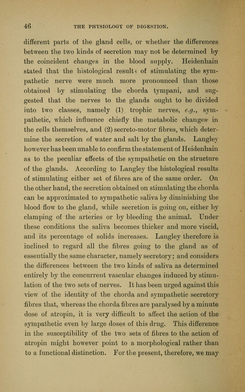 different parts of the gland cells, or whether the differences between the two kinds of secretion may not be determined by the coincident changes in the blood supply. Heidenhain stated that the histological result-5 of stimulating the sym- pathetic nerve were much more pronounced than those obtained by stimulating the chorda tympani, and sug- gested that the nerves to the glands ought to be divided into two classes, namely (1) trophic nerves, e.g., sym- pathetic, which influence chiefly the metabolic changes- in the cells themselves, and (2) secreto-motor fibres, which deter- mine the secretion of water and salt by the glands. Langley how^ever has been unable to confirm the statement of Heidenhain as to the peculiar effects of the sympathetic on the structure of the glands. According to Langley the histological results of stimulating either set of fibres are of the same order. On the other hand, the secretion obtained on stimulating the chorda can be approximated to sympathetic saliva by diminishing the blood flow to the gland, while secretion is going on, either by clamping of the arteries or by bleeding the animal. Under these conditions the saliva becomes thicker and more viscid, and its percentage of solids increases. Langley therefore is inclined to regard all the fibres going to the gland as of essentially the same character, namely secretory; and considers the differences between the two kinds of saliva as determined entirely by the concurrent vascular changes induced by stimu- lation of the two sets of nerves. It has been urged against this view of the identity of the chorda and sympathetic secretory fibres that, whereas the chorda fibres are paralysed by a minute dose of atropin, it is very difficult to affect the action of the sympathetic even by large doses of this drug. This difference in the susceptibility of the two sets of fibres to the action of atropin might however point to a morphological rather than to a functional distinction. For the present, therefore, we may