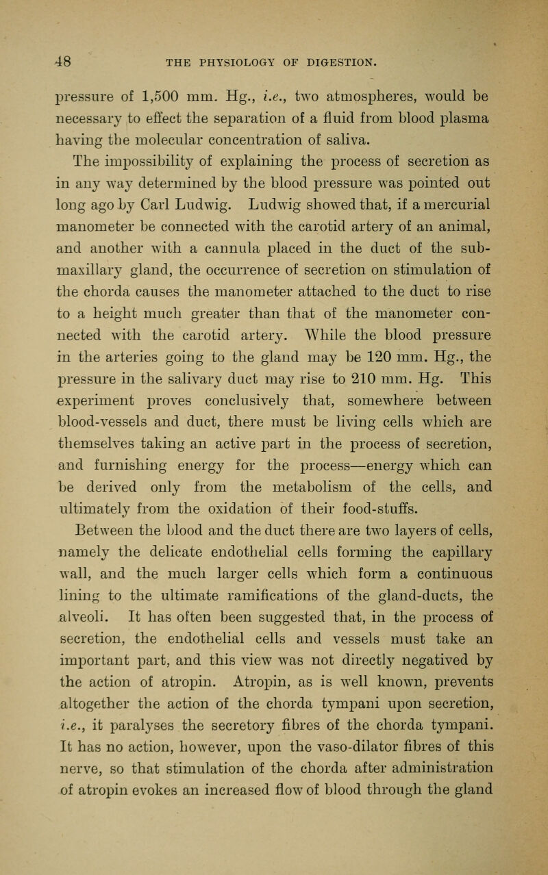 pressure of 1,500 mm, Hg., i.e., two atmospheres, would be necessary to effect the separation of a fluid from blood plasma having the molecular concentration of saliva. The impossibility of explaining the process of secretion as in any way determined by the blood pressure was pointed out long ago by Carl Ludwig. Ludwig showed that, if a mercurial manometer be connected with the carotid artery of an animal, and another with a cannula placed in the duct of the sub- maxillary gland, the occurrence of secretion on stimulation of the chorda causes the manometer attached to the duct to rise to a height much greater than that of the manometer con- nected with the carotid artery. While the blood pressure in the arteries going to the gland may be 120 mm. Hg., the pressure in the salivary duct may rise to 210 mm. Hg. This experiment proves conclusively that, somewhere between blood-vessels and duct, there must be living cells which are themselves taking an active part in the process of secretion, and furnishing energy for the process—energy which can be derived only from the metabolism of the cells, and ultimately from the oxidation of their food-stuffs. Between the blood and the duct there are two layers of cells, namely the delicate endothelial cells forming the capillary wall, and the much larger cells which form a continuous lining to the ultimate ramifications of the gland-ducts, the alveoli. It has often been suggested that, in the process of secretion, the endothelial cells and vessels must take an important part, and this view was not directly negatived by the action of atropin. Atropin, as is well known, prevents altogether the action of the chorda tympani upon secretion, i.e., it paralyses the secretory fibres of the chorda tympani. It has no action, however, upon the vaso-dilator fibres of this nerve, so that stimulation of the chorda after administration of atropin evokes an increased flow of blood through the gland