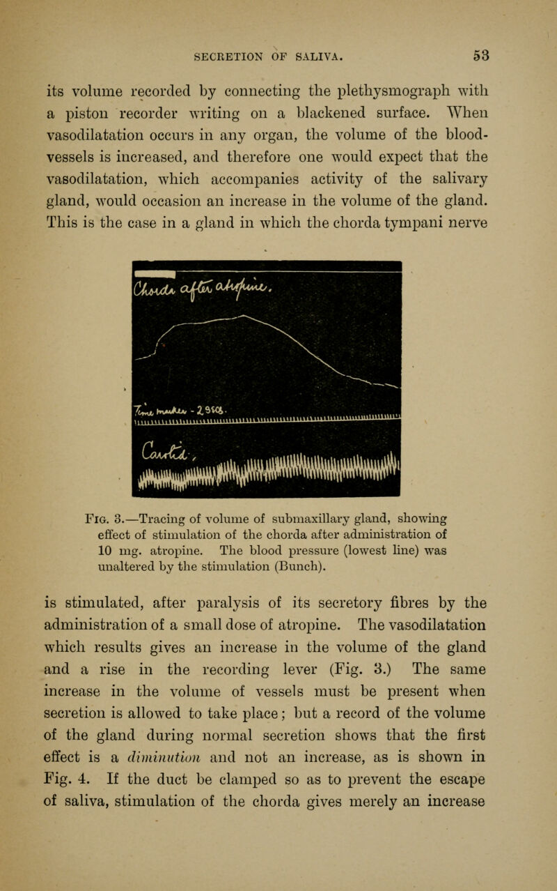 its volume recorded by connecting the plethysmograph with a piston recorder writing on a blackened surface. When vasodilatation occurs in any organ, the volume of the blood- vessels is increased, and therefore one would expect that the vasodilatation, which accompanies activity of the salivary gland, would occasion an increase in the volume of the gland. This is the case in a gland in which the chorda tympani nerve (Xf^^xUaJ^oMA!^, X,^Ku«Au-2.SiCi. Kmaa^ZL , Fig. 3.—Tracing of volume of submaxillary gland, showing effect of stimulation of the chorda after administration of 10 mg. atropine. The blood pressure (lowest line) was unaltered by the stimulation (Bunch). is stimulated, after paralysis of its secretory fibres by the administration of a small dose of atropine. The vasodilatation which results gives an increase in the volume of the gland and a rise in the recording lever (Fig. 3.) The same increase in the volume of vessels must be present when secretion is allowed to take place; but a record of the volume of the gland during normal secretion shows that the first effect is a diminution and not an increase, as is shown in Fig. 4. If the duct be clamped so as to prevent the escape of saliva, stimulation of the chorda gives merely an increase