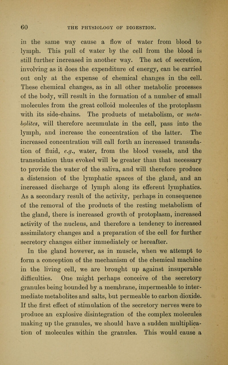 in the same way cause a flow of water from blood to lymph. This pull of water by the cell from the blood is still further increased in another way. The act of secretion, involving as it does the expenditure of energy, can be carried out only at the expense of chemical changes in the cell. These chemical changes, as in all other metabolic processes of the body, will result in the formation of a number of small molecules from the great colloid molecules of the protoplasm with its side-chains. The products of metabolism, or meta- bolites, will therefore accumulate in the cell, pass into the lymph, and increase the concentration of the latter. The increased concentration will call forth an increased transuda- tion of fluid, e.g., water, from the blood vessels, and the transudation thus evoked will be greater than that necessary to provide the water of the saliva, and will therefore produce a distension of the lymphatic spaces of the gland, and an increased discharge of lymph along its efferent lymphatics. As a secondary result of the activity, perhajDS in consequence of the removal of the products of the resting metabolism of the gland, there is increased growth of protoplasm, increased activity of the nucleus, and therefore a tendency to increased assimilatory changes and a preparation of the cell for further secretory changes either immediately or hereafter. In the gland however, as in muscle, when we attempt to form a conception of the mechanism of the chemical machine in the living cell, we are brought up against insuperable difficulties. One might perhaps conceive of the secretory granules being bounded by a membrane, impermeable to inter- mediate metabolites and salts, but permeable to carbon dioxide. If the first effect of stimulation of the secretory nerves were to produce an explosive disintegration of the complex molecules making up the granules, we should have a sudden multiplica- tion of molecules within the granules. This would cause a