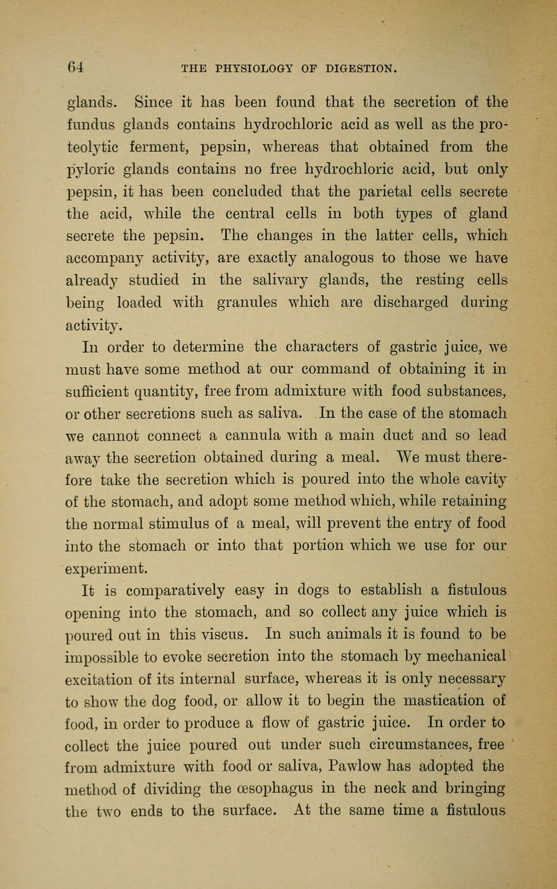 glands. Since it has been found that the secretion of the fundus glands contains hydrochloric acid as well as the pro- teolytic ferment, pepsin, whereas that obtained from the pyloric glands contains no free hydrochloric acid, but only pepsin, it has been concluded that the parietal cells secrete the acid, while the central cells in both types of gland secrete the pepsin. The changes in the latter cells, which accompany activity, are exactly analogous to those we have already studied in the salivary glands, the resting cells being loaded with granules which are discharged during activity. In order to determine the characters of gastric jaice, we must have some method at our command of obtaining it in sufficient quantity, free from admixture with food substances, or other secretions such as saliva. In the case of the stomach we cannot connect a cannula with a main duct and so lead away the secretion obtained during a meal. We must there- fore take the secretion which is poured into the whole cavity of the stomach, and adopt some method which, while retaining the normal stimulus of a meal, will prevent the entry of food into the stomach or into that portion which we use for our experiment. It is comparatively easy in dogs to establish a fistulous opening into the stomach, and so collect any juice which is poured out in this viscus. In such animals it is found to be impossible to evoke secretion into the stomach by mechanical excitation of its internal surface, whereas it is only necessary to show the dog food, or allow it to begin the mastication of food, in order to produce a flow of gastric juice. In order to collect the juice poured out under such circumstances, free from admixture with food or saliva, Pawlow has adopted the method of dividing the oesophagus in the neck and bringing the two ends to the surface. At the same time a fistulous