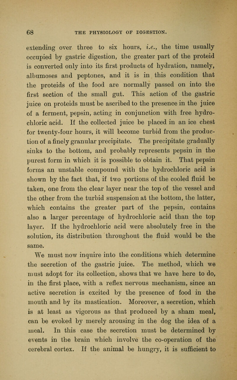 extending over three to six hours, i.e., the time usually occupied by gastric digestion, the greater part of the proteid is converted only into its first products of hydration, namely, albumoses and peptones, and it is in this condition that the proteids of the food are normally passed on into the first section of the small gut. This action of the gastric juice on proteids must be ascribed to the presence in the juice of a ferment, pepsin, acting in conjunction with free hydro- chloric acid. If the collected juice be placed in an ice chest for twenty-four hours, it will become turbid from the produc- tion of a finely granular precipitate. The precipitate gradually sinks to the bottom, and probably represents pepsin in the purest form in which it is possible to obtain it. That pepsin forms an unstable compound with the hydrochloric acid is shown by the fact that, if two portions of the cooled fluid be taken, one from the clear layer near the top of the vessel and the other from the turbid suspension at the bottom, the latter, which contains the greater part of the pepsin, contains also a larger percentage of hydrochloric acid than the top layer. If the hydrochloric acid were absolutely free in the solution, its distribution throughout the fluid would be the same. We must now inquire into the conditions which determine the secretion of the gastric juice. The method, which we must adopt for its collection, shows that we have here to do, in the first place, with a reflex nervous mechanism, since an active secretion is excited by the presence of food in the mouth and by its mastication. Moreover, a secretion, which is at least as vigorous as that produced by a sham meal, can be evoked by merely arousing in the dog the idea of a meal. In this case the secretion must be determined by events in the brain which involve the co-operation of the cerebral cortex. If the animal be hungry, it is sufficient to