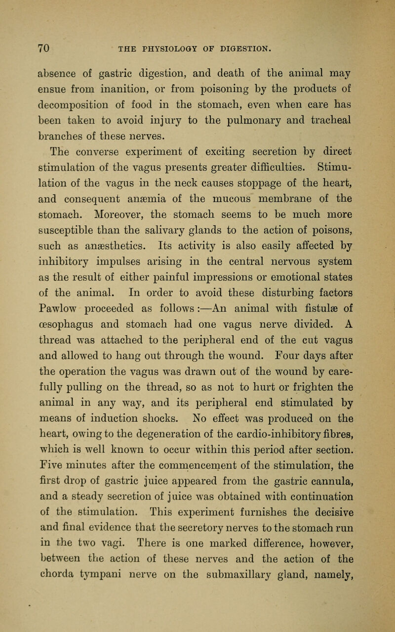 absence of gastric digestion, and death of the animal may ensue from inanition, or from ]Doisoning by the products of decomposition of food in the stomach, even when care has been taken to avoid injury to the pulmonary and tracheal branches of these nerves. The converse experiment of exciting secretion by direct stimulation of the vagus presents greater difficulties. Stimu- lation of the vagus in the neck causes stoppage of the heart, and consequent ansemia of the mucous membrane of the stomach. Moreover, the stomach seems to be much more susceptible than the salivary glands to the action of poisons, such as anaesthetics. Its activity is also easily affected by inhibitory impulses arising in the central nervous system as the result of either painful impressions or emotional states of the animal. In order to avoid these disturbing factors Pawlow proceeded as follows :—An animal with fistulae of oesophagus and stomach had one vagus nerve divided. A thread was attached to the peripheral end of the cut vagus and allowed to hang out through the wound. Four days after the operation the vagus was drawn out of the wound by care- fully pulling on the thread, so as not to hurt or frighten the animal in any way, and its peripheral end stimulated by means of induction shocks. No effect was produced on the heart, owing to the degeneration of the cardio-inhibitory fibres, which is well known to occur within this period after section. Five minutes after the commencenaent of the stimulation, the first drop of gastric juice appeared from the gastric cannula, and a steady secretion of juice was obtained with continuation of the stimulation. This experiment furnishes the decisive and final evidence that the secretory nerves to the stomach run in the two vagi. There is one marked difference, however, between the action of these nerves and the action of the chorda tympani nerve on the submaxillary gland, namely.