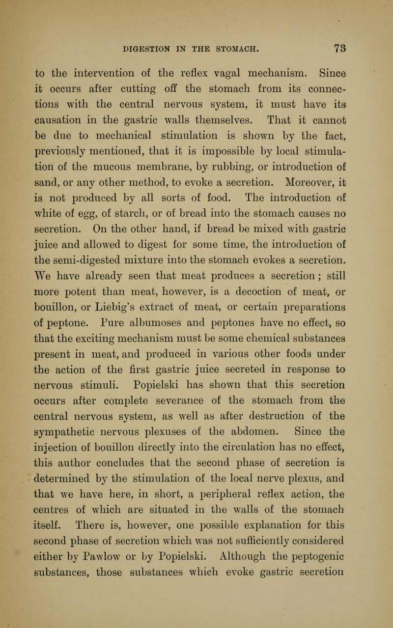 to the intervention of the reflex vagal mechanism. Since it occurs after cutting off the stomach from its connec- tions with the central nervous system, it must have its causation in the gastric walls themselves. That it cannot be due to mechanical stimulation is shown by the fact, previously mentioned, that it is imjDOssible by local stimula- tion of the mucous membrane, by rubbing, or introduction of sand, or any other method, to evoke a secretion. Moreover, it is not produced by all sorts of food. The introduction of white of egg, of starch, or of bread into the stomach causes no secretion. On the other hand, if bread be mixed with gastric juice and allowed to digest for some time, the introduction of the semi-digested mixture into the stomach evokes a secretion. We have already seen that meat produces a secretion ; still more potent than meat, however, is a decoction of meat, or bouillon, or Liebig's extract of meat, or certain preparations of peptone. Pure albumoses and peptones have no effect, so that the exciting mechanism must be some chemical substances present in meat, and produced in various other foods under the action of the first gastric juice secreted in response to nervous stimuli. Popielski has shown that this secretion occurs after complete severance of the stomach from the central nervous system, as well as after destruction of the sympathetic nervous plexuses of the abdomen. Since the injection of bouillon directly into the circulation has no effect, this author concludes that the second phase of secretion is determined by the stimulation of the local nerve plexus, and that we have here, in short, a peripheral reflex action, the centres of which are situated in the walls of the stomach itself. There is, however, one possible explanation for this second phase of secretion which was not sufficiently considered either by Pawlow or by Popielski. Although the peptogenic substances, those substances which evoke gastric secretion