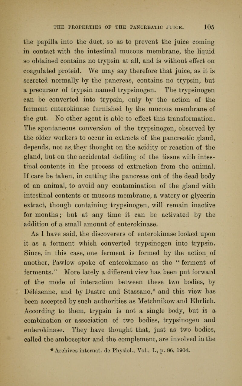 the papilla into the duct, so as to prevent the juice coming in contact with the intestinal mucous membrane, the liquid so obtained contains no trypsin at all, and is without effect on coagulated proteid. We may say therefore that juice, as it is secreted normally by the pancreas, contains no trypsin, but a precursor of trypsin named trypsinogen. The trypsinogen can be converted into try^Dsin, only by the action of the ferment enterokinase furnished by the mucous membrane of the gut. No other agent is able to effect this transformation. The spontaneous conversion of the trypsinogen, observed by the older workers to occur in extracts of the pancreatic gland, depends, not as. they thought on the acidity or reaction of the gland, but on the accidental defiling of the tissue with intes- tinal contents in the process of extraction from the animal. If care be taken, in cutting the pancreas out of the dead body of an animal, to avoid any contamination of the gland with intestinal contents or mucous membrane, a watery or glycerin extract, though containing trypsinogen, will remain inactive for months; but at any time it can be activated by the addition of a small amount of enterokinase. As I have said, the discoverers of enterokinase looked upon it as a ferment which converted trypsinogen into trypsin. Since, in this case, one ferment is formed by the action of another, Pawlow spoke of enterokinase as the  ferment of ferments. More lately a different view has been put forward of the mode of interaction between these two bodies, by Delezenne, and by Dastre and Stassano,* and this view has been accepted by such authorities as Metchnikow and Ehrlich. According to them, trypsin is not a single body, but is a combination or association of two bodies, trypsinogen and enterokinase. They have thought that, just as two bodies, called the amboceptor and the complement, are involved in the * Archives internat. de Physiol., Vol., I., p. 86, 1904.