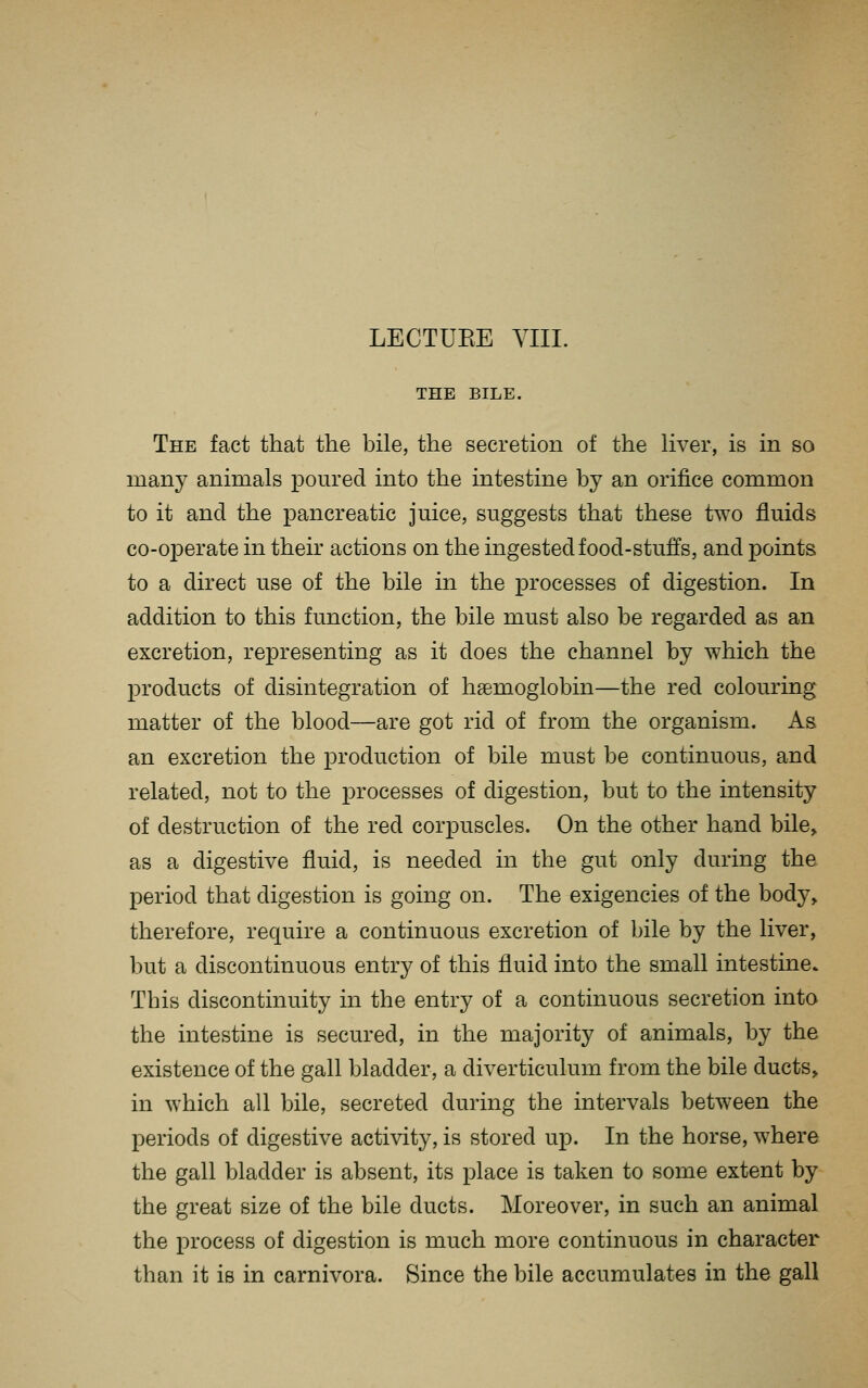 LECTURE VIII. THE BILE. The fact that the bile, the secretion of the liver, is in so many animals poured into the intestine by an orifice common to it and the pancreatic juice, suggests that these two fluids co-operate in their actions on the ingested food-stuffs, and points to a direct use of the bile in the processes of digestion. In addition to this function, the bile must also be regarded as an excretion, representing as it does the channel by which the products of disintegration of haemoglobin—the red colouring matter of the blood—are got rid of from the organism. As an excretion the production of bile must be continuous, and related, not to the j)i'ocesses of digestion, but to the intensity of destruction of the red corpuscles. On the other hand bile, as a digestive fluid, is needed in the gut only during the period that digestion is going on. The exigencies of the body, therefore, require a continuous excretion of bile by the liver, but a discontinuous entry of this fluid into the small intestine. This discontinuity in the entry of a continuous secretion into the intestine is secured, in the majority of animals, by the existence of the gall bladder, a diverticulum from the bile ducts, in which all bile, secreted during the intervals between the periods of digestive activity, is stored up. In the horse, where the gall bladder is absent, its place is taken to some extent by the great size of the bile ducts. Moreover, in such an animal the process of digestion is much more continuous in character than it is in carnivora. Since the bile accumulates in the gall