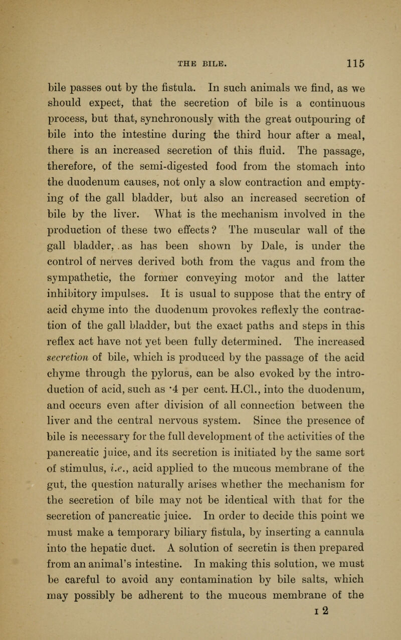 bile passes out by the fistula. In such animals we find, as we should expect, that the secretion of bile is a continuous process, but that, synchronously with the great outpouring of bile into the intestine during the third hour after a meal, there is an increased secretion of this fluid. The passage, therefore, of the semi-digested food from the stomach into the duodenum causes, not only a slow contraction and empty- ing of the gall bladder, but also an increased secretion of bile by the liver. What is the mechanism involved in the production of these two effects? The muscular wall of the gall bladder, . as has been shown by Dale, is under the control of nerves derived both from the vagus and from the sympathetic, the former conveying motor and the latter inhibitory impulses. It is usual to suj^pose that the entry of acid chyme into the duodenum provokes reflexly the contrac- tion of the gall bladder, but the exact paths and steps in this reflex act have not yet been fully determined. The increased secretion of bile, which is produced by the passage of the acid chyme through the pylorus, can be also evoked by the intro- duction of acid, such as '4 per cent. H.CL, into the duodenum, and occurs even after division of all connection between the liver and the central nervous system. Since the presence of bile is necessary for the full development of the activities of the pancreatic juice, and its secretion is initiated by the same sort of stimulus, i.e., acid applied to the mucous membrane of the gut, the question naturally arises whether the mechanism for the secretion of bile may not be identical with that for the secretion of pancreatic juice. In order to decide this point we must make a temporary biliary fistula, by inserting a cannula into the hepatic duct. A solution of secretin is then prepared from an animal's intestine. In making this solution, we must be careful to avoid any contamination by bile salts, which may possibly be adherent to the mucous membrane of the i2