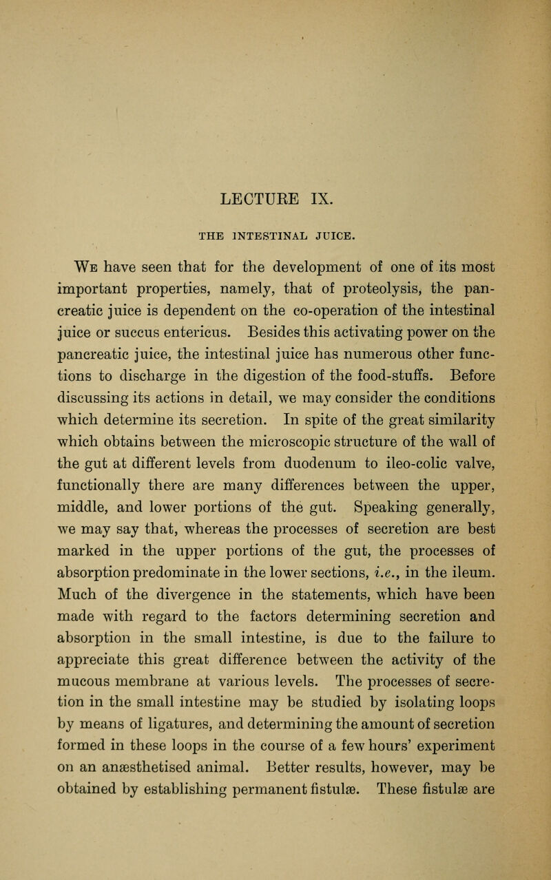 LECTUKE IX. THE INTESTINAL JUICE. We have seen that for the development of one of its most important properties, namely, that of proteolysis, the pan- creatic juice is dependent on the co-operation of the intestinal juice or succus entericus. Besides this activating power on the pancreatic juice, the intestinal juice has numerous other func- tions to discharge in the digestion of the food-stuffs. Before discussing its actions in detail, we may consider the conditions which determine its secretion. In spite of the great similarity which obtains between the microscopic structure of the wall of the gut at different levels from duodenum to ileo-colic valve, functionally there are many differences between the upper, middle, and lower portions of the gut. Speaking generally, we may say that, whereas the processes of secretion are best marked in the upper portions of the gut, the processes of absorption predominate in the lower sections, i.e., in the ileum. Much of the divergence in the statements, which have been made with regard to the factors determining secretion and absorption in the small intestine, is due to the failure to appreciate this great difference between the activity of the mucous membrane at various levels. The processes of secre- tion in the small intestine may be studied by isolating loops by means of ligatures, and determining the amount of secretion formed in these loops in the course of a few hours' experiment on an anaesthetised animal. Better results, however, may be obtained by establishing permanent fistulse. These fistulse are