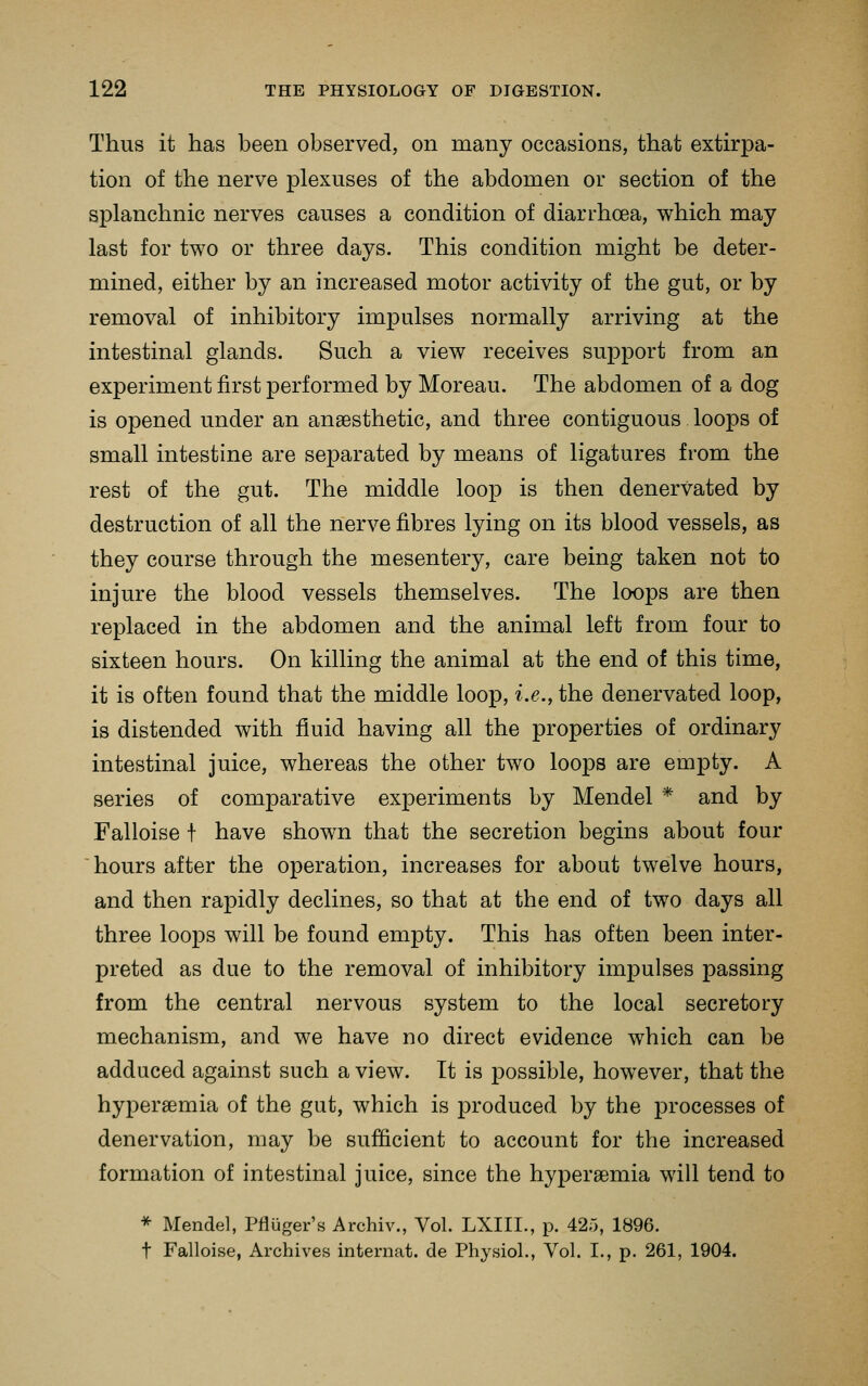 Thus it has been observed, on many occasions, that extirpa- tion of the nerve plexuses of the abdomen or section of the splanchnic nerves causes a condition of diarrhoea, which may last for two or three days. This condition might be deter- mined, either by an increased motor activity of the gut, or by removal of inhibitory impulses normally arriving at the intestinal glands. Such a view receives support from an experiment first performed by Moreau. The abdomen of a dog is opened under an anaesthetic, and three contiguous loops of small intestine are separated by means of ligatures from the rest of the gut. The middle loop is then denervated by destruction of all the nerve fibres lying on its blood vessels, as they course through the mesentery, care being taken not to injure the blood vessels themselves. The loops are then replaced in the abdomen and the animal left from four to sixteen hours. On killing the animal at the end of this time, it is often found that the middle loop, i.e., the denervated loop, is distended with fluid having all the properties of ordinary intestinal juice, whereas the other two loops are empty. A series of comparative experiments by Mendel * and by Falloise f have shown that the secretion begins about four hours after the operation, increases for about twelve hours, and then rapidly declines, so that at the end of two days all three loops will be found empty. This has often been inter- preted as due to the removal of inhibitory impulses passing from the central nervous system to the local secretory mechanism, and we have no direct evidence which can be adduced against such a view. It is possible, however, that the hyperaemia of the gut, which is produced by the processes of denervation, may be sufficient to account for the increased formation of intestinal juice, since the hyperaemia will tend to * Mendel, Pfluger's Archiv., Vol. LXIII., p. 425, 1896. t Falloise, Archives internat. de Physiol., Vol. I., p. 261, 1904.