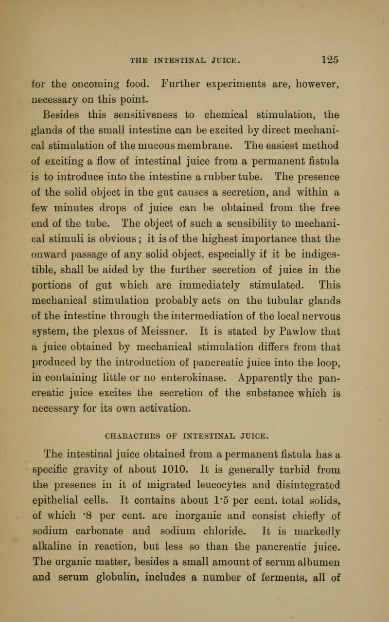 for the oncoming food. Further experiments are, however, necessary on this point. Besides this sensitiveness to chemical stimulation, the glands of the small intestine can be excited by direct mechani- cal stimulation of the mucous membrane. The easiest method of exciting a flow of intestinal juice from a permanent fistula is to introduce into the intestine a rubber tube. The presence of the solid object in the gut causes a secretion, and within a few minutes drops of juice can be obtained from the free end of the tube. The object of such a sensibility to mechani- cal stimuli is obvious; it is of the highest importance that the onward passage of any solid object, especially if it be indiges- tible, shall be aided by the further secretion of juice in the portions of gut which are immediately stimulated. This mechanical stimulation probably acts on the tubular glands of the intestine through the intermediation of the local nervous system, the plexus of Meissner. It is stated by Pawlow that a juice obtained by mechanical stimulation differs from that produced by the introduction of pancreatic juice into the loop, in containing little or no enterokinase. Apparently the pan- creatic juice excites the secretion of the substance which m necessary for its own activation. CHARACTERS OF INTESTINAL JUICE. The intestinal juice obtained from a permanent fistula has a specific gravity of about 1010. It is generally turbid from the presence in it of migrated leucocytes and disintegrated epithelial cells. It contains about 1*5 per cent, total solids^ of which '8 per cent, are inorganic and consist chiefly of sodium carbonate and sodium chloride. It is markedly alkaline in reaction, but less so than the pancreatic juice. The organic matter, besides a small amount of serum albumen and serum globulin, includes a number of ferments, all of