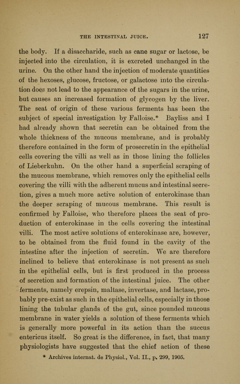 the body. If a disaccharide, such as cane sugar or lactose, be injected into the circulation, it is excreted unchanged in the urine. On the other hand the injection of moderate quantities of the hexoses, glucose, fructose, or galactose into the circula- tion does not lead to the appearance of the sugars in the urine, but causes an increased formation of glycogen by the liver. The seat of origin of these various ferments has been the subject of special investigation by Falloise.* Bayliss and I had already shown that secretin can be obtained from the whole thickness of the mucous membrane, and is probably therefore contained in the form of prosecretin in the epithelial cells covering the villi as well as in those lining the follicles of Lieberkuhn. On the other hand a superficial scraping of the mucous membrane, which removes only the epithelial cells covering the villi with the adherent mucus and intestinal secre- tion, gives a much more active solution of enterokinase than the deeper scraping of mucous membrane. This result is confirmed by Falloise, who therefore places the seat of pro- duction of enterokinase in the cells covering the intestinal villi. The most active solutions of enterokinase are, however, to be obtained from the fluid found in the cavity of the intestine after the injection of secretin. We are therefore inclined to believe that enterokinase is not present as such in the epithelial cells, but is first produced in the process of secretion and formation of the intestinal juice. The other ferments, namely erepsin, maltase, invertase, and lactase, pro- bably pre-exist as such in the epithelial cells, especially in those lining the tubular glands of the gut, since pounded mucous membrane in water yields a solution of these ferments which is generally more powerful in its action than the succus entericus itself. So great is the difference, in fact, that many physiologists have suggested that the chief action of these