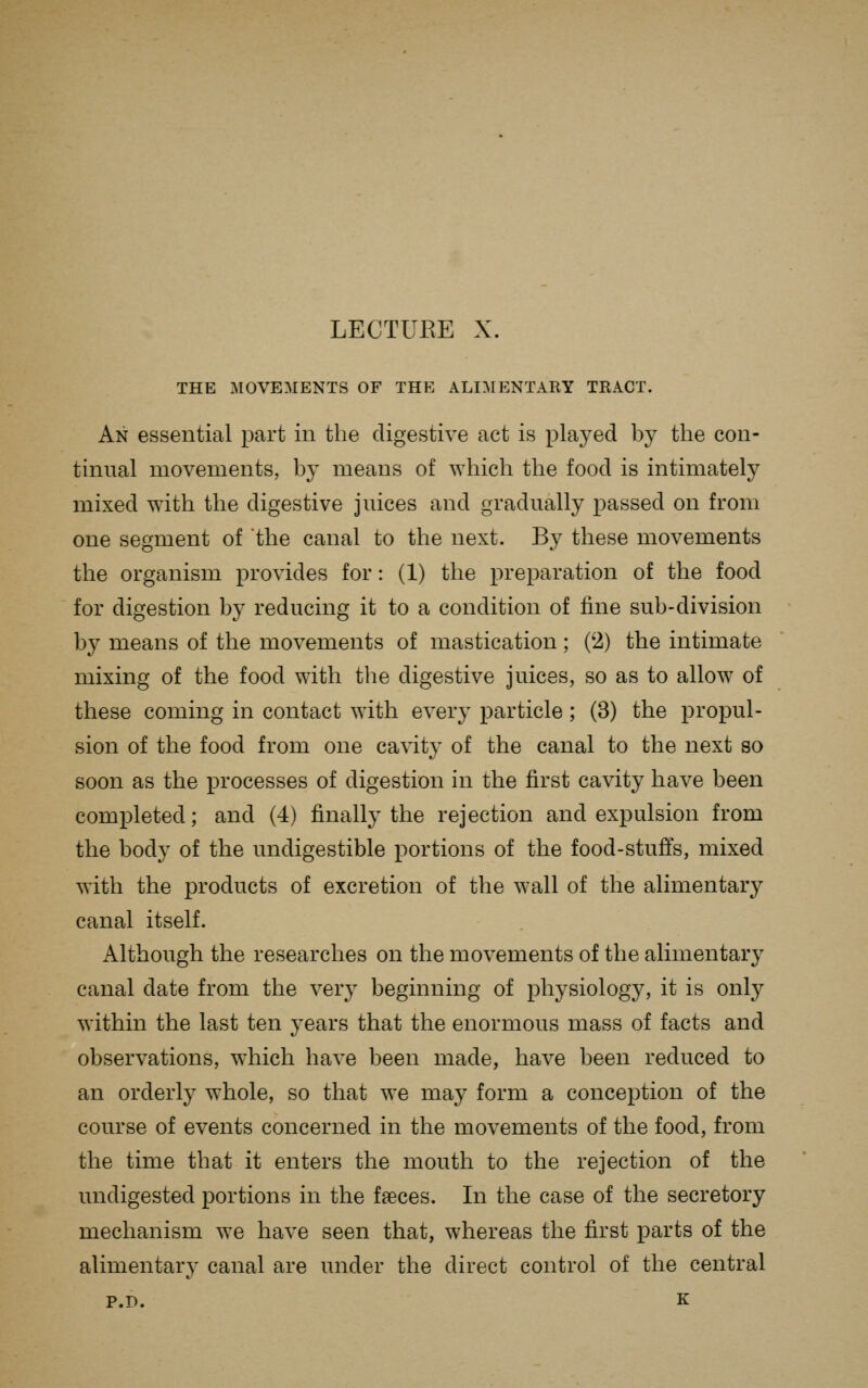 LECTUEE X. THE MOVEMENTS OF THE ALIMENTARY TRACT. An essential part in the digestive act is played by the con- tinual movements, by means of which the food is intimately mixed with the digestive juices and gradually passed on from one segment of the canal to the next. By these movements the organism provides for: (1) the preparation of the food for digestion by reducing it to a condition of fine sub-division by means of the movements of mastication ; (2) the intimate mixing of the food with the digestive juices, so as to allow of these coming in contact with every particle; (3) the propul- sion of the food from one cavit}- of the canal to the next so soon as the processes of digestion in the first cavity have been completed; and (4) finally the rejection and expulsion from the body of the undigestible portions of the food-stufis, mixed with the products of excretion of the wall of the alimentary canal itself. Although the researches on the movements of the alimentary canal date from the very beginning of physiology, it is only within the last ten years that the enormous mass of facts and observations, which have been made, have been reduced to an orderly whole, so that we may form a conception of the course of events concerned in the movements of the food, from the time that it enters the mouth to the rejection of the undigested portions in the faeces. In the case of the secretory mechanism we have seen that, whereas the first parts of the alimentary canal are under the direct control of the central P.D. K