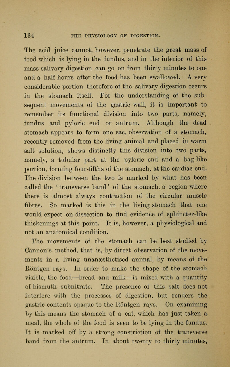 The acid juice cannot, however, penetrate the great mass of food which is lying in the fundus, and in the interior of this mass sahvary digestion can go on from thirty minutes to one and a half hours after the food has been swallowed. A very considerable portion therefore of the salivary digestion occurs in the stomach itself. For the understanding of the sub- sequent movements of the gastric wall, it is important to remember its functional division into two parts, namely, fundus and pyloric end or antrum. Although the dead stomach appears to form one sac, observation of a stomach, recently removed from the living animal and placed in warm salt solution, shows distinctly this division into two parts, namely, a tubular part at the pyloric end and a bag-like portion, forming four-fifths of the stomach, at the cardiac end. The division between the two is marked by what has been called the ' transverse band' of the stomach, a region where there is almost always contraction of the circular muscle fibres. So marked is this in the living stomach that one would expect on dissection to find evidence of sphincter-like thickenings at this point. It is, however, a physiological and not an anatomical condition. The movements of the stomach can be best studied by Cannon's method, that is, by direct observation of the move- ments in a living unansesthetised animal, by means of the Rontgen rays. In order to make the shape of the stomach visible, the food—bread and milk—is mixed with a quantity of bismuth subnitrate. The presence of this salt does not interfere with the j)rocesses of digestion, but renders the gastric contents opaque to the Rontgen rays. On examining by this means the stomach of a cat, wHich has just taken a meal, the whole of the food is seen to be lying in the fundus. It is marked off by a strong constriction of the transverse band from the antrum. In about twenty to thirty minutes,