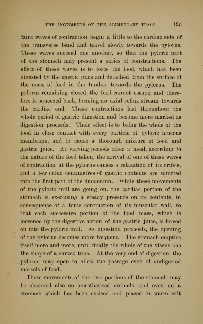 faint waves of contraction begin a little to the cardiac side of the transverse band and travel slowly towards the pylorus. These waves succeed one another, so that the pyloric part of the stomach may present a series of constrictions. The effect of these waves is to force the food, which has been digested by the gastric juice and detached from the surface of the mass of food in the fundus, towards the pylorus. The pylorus remaining closed, the food cannot escape, and there- fore is squeezed back, forming an axial reflux stream towards the cardiac end. These contractions last throughout the whole period of gastric digestion and become more marked as digestion proceeds. Their effect is to bring the whole of the food in close contact with every particle of j^yloric mucous membrane, and to cause a thorough mixture of food and gastric juice. At varying periods after a meal, according to the nature of the food taken, the arrival of one of these waves of contraction at the j)ylorus causes a relaxation of its orifice, and a few cubic centimetres of gastric contents are squirted into the first part of the duodenum. While these movements of the pyloric mill are going on, the cardiac portion of the stomach is exercising a steady pressure on its contents, in consequence of a tonic contraction of its muscular wall, so that each successive portion of the food mass, which is loosened by the digestive action of the gastric juice, is forced on into the pyloric mill. As digestion proceeds, the opening of the pylorus becomes more frequent. The stomach empties itself more and more, until finally the whole of the viscus has the shape of a curved tube. At the very end of digestion, the pylorus may open to allow the passage even of undigested morsels of food. These movements of the two portions of the stomach may be observed also on anaesthetised animals, and even on a stomach which has been excised and placed in warm salt